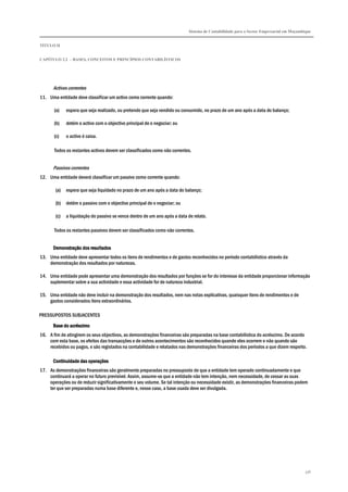 Sistema de Contabilidade para o Sector Empresarial em Moçambique
TÍTULO II
CAPÍTULO 2.2 – BASES, CONCEITOS E PRINCÍPIOS CONTABILÍSTICOS
336
Activos correntes
11. Uma entidade deve classificar um activo como corrente quando:
(a) espera que seja realizado, ou pretende que seja vendido ou consumido, no prazo de um ano após a data do balanço;
(b) detém o activo com o objectivo principal de o negociar; ou
(c) o activo é caixa.
Todos os restantes activos devem ser classificados como não correntes.
Passivos correntes
12. Uma entidade deverá classificar um passivo como corrente quando:
(a) espera que seja liquidado no prazo de um ano após a data do balanço;
(b) detém o passivo com o objectivo principal de o negociar; ou
(c) a liquidação do passivo se vence dentro de um ano após a data de relato.
Todos os restantes passivos devem ser classificados como não correntes.
Demonstração dos resultadosDemonstração dos resultadosDemonstração dos resultadosDemonstração dos resultados
13. Uma entidade deve apresentar todos os itens de rendimentos e de gastos reconhecidos no período contabilístico através da
demonstração dos resultados por naturezas.
14. Uma entidade pode apresentar uma demonstração dos resultados por funções se for do interesse da entidade proporcionar informação
suplementar sobre a sua actividade e essa actividade for de natureza industrial.
15. Uma entidade não deve incluir na demonstração dos resultados, nem nas notas explicativas, quaisquer itens de rendimentos e de
gastos considerados itens extraordinários.
PRESSUPOSTOS SUBJACENTES
Base do acréscimoBase do acréscimoBase do acréscimoBase do acréscimo
16. A fim de atingirem os seus objectivos, as demonstrações financeiras são preparadas na base contabilística do acréscimo. De acordo
com esta base, os efeitos das transacções e de outros acontecimentos são reconhecidos quando eles ocorrem e não quando são
recebidos ou pagos, e são registados na contabilidade e relatados nas demonstrações financeiras dos períodos a que dizem respeito.
Continuidade das operaçõesContinuidade das operaçõesContinuidade das operaçõesContinuidade das operações
17. As demonstrações financeiras são geralmente preparadas no pressuposto de que a entidade tem operado continuadamente e que
continuará a operar no futuro previsível. Assim, assume-se que a entidade não tem intenção, nem necessidade, de cessar as suas
operações ou de reduzir significativamente o seu volume. Se tal intenção ou necessidade existir, as demonstrações financeiras podem
ter que ser preparadas numa base diferente e, nesse caso, a base usada deve ser divulgada.
 