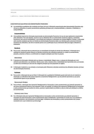 Sistema de Contabilidade para o Sector Empresarial em Moçambique
TÍTULO II
CAPÍTULO 2.2 – BASES, CONCEITOS E PRINCÍPIOS CONTABILÍSTICOS
337
CARACTERÍSTICAS QUALITATIVAS DAS DEMONSTRAÇÕES FINANCEIRAS
18. As características qualitativas são os atributos que fazem com que a informação proporcionada pelas demonstrações financeiras seja
útil para os utilizadores. As quatro características qualitativas principais são a compreensibilidade, a relevância, a fiabilidade e a
comparabilidade.
CompreensibilidadeCompreensibilidadeCompreensibilidadeCompreensibilidade
19. Uma qualidade essencial da informação proporcionada nas demonstrações financeiras é de que ela seja rapidamente compreendida
pelos utilizadores. Para este objectivo, assume-se que os utilizadores têm um conhecimento razoável de negócios e actividades
económicas, bem como de contabilidade, e uma vontade para analisarem a informação com razoável diligência. Contudo, a informação
sobre assuntos complexos que deva ser incluída nas demonstrações financeiras dada a sua relevância para o processo de decisão
económica dos utilizadores, não deve ser excluída apenas com a justificação de que é demasiado difícil para alguns utilizadores a
entenderem.
RelevânciaRelevânciaRelevânciaRelevância
20. Para ser útil, a informação deve ser relevante para as necessidades de tomadas de decisão dos utilizadores. A informação tem a
qualidade de relevância quando influencia as decisões económicas dos utilizadores ajudando-os a avaliar os acontecimentos
passados, presentes ou futuros, ou confirmando ou corrigindo avaliações suas feitas no passado.
Materialidade
21. A relevância da informação é afectada pela sua natureza e materialidade. Nalguns casos, a natureza da informação por si só é
suficiente para determinar a sua relevância. Noutros casos, tanto a natureza como a materialidade são importantes como, por exemplo,
os valores dos inventários por cada uma das categorias principais que são apropriados ao negócio.
22. A informação é material se a sua omissão ou incorrecção puder influenciar as decisões económicas dos utilizadores tomadas com base
nas demonstrações financeiras.
FiabilidadeFiabilidadeFiabilidadeFiabilidade
23. Para ser útil, a informação tem que ser fiável. A informação tem a qualidade da fiabilidade quando está isenta de erro material ou
imprecisão e os utilizadores dela possam depender ao representar fidedignamente o que ela pretende representar ou que possa
razoavelmente esperar-se que represente.
Representação fidedigna
24. Para ser fiável, a informação deve representar fidedignamente as transacções e outros acontecimentos que pretende representar ou
que possa razoavelmente esperar-se que represente. Assim, por exemplo, um balanço deve representar fidedignamente as transacções
e outros acontecimentos que resultam em activos, passivos e capital próprio da entidade na data do relato que satisfaçam os critérios
de reconhecimento.
Substância sobre a forma
25. Se a informação existe para representar fidedignamente as transacções e outros acontecimentos que pretende representar, é
necessário que essas transacções e outros acontecimentos sejam contabilizados e apresentados de acordo com a sua substância e
realidade económica e não meramente a sua forma legal. A substância das transacções ou outros acontecimentos não é sempre
consistente com a que é evidente da sua forma legal.
 