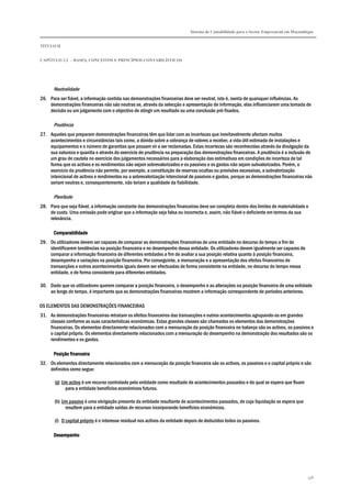 Sistema de Contabilidade para o Sector Empresarial em Moçambique
TÍTULO II
CAPÍTULO 2.2 – BASES, CONCEITOS E PRINCÍPIOS CONTABILÍSTICOS
338
Neutralidade
26. Para ser fiável, a informação contida nas demonstrações financeiras deve ser neutral, isto é, isenta de quaisquer influências. As
demonstrações financeiras não são neutras se, através da selecção e apresentação de informação, elas influenciarem uma tomada de
decisão ou um julgamento com o objectivo de atingir um resultado ou uma conclusão pré-fixados.
Prudência
27. Aqueles que preparam demonstrações financeiras têm que lidar com as incertezas que inevitavelmente afectam muitos
acontecimentos e circunstâncias tais como, a dúvida sobre a cobrança de valores a receber, a vida útil estimada de instalações e
equipamentos e o número de garantias que possam vir a ser reclamadas. Estas incertezas são reconhecidas através da divulgação da
sua natureza e quantia e através do exercício de prudência na preparação das demonstrações financeiras. A prudência é a inclusão de
um grau de cautela no exercício dos julgamentos necessários para a elaboração das estimativas em condições de incerteza de tal
forma que os activos e os rendimentos não sejam sobrevalorizados e os passivos e os gastos não sejam subvalorizados. Porém, o
exercício da prudência não permite, por exemplo, a constituição de reservas ocultas ou provisões excessivas, a subvalorização
intencional de activos e rendimentos ou a sobrevalorização intencional de passivos e gastos, porque as demonstrações financeiras não
seriam neutras e, consequentemente, não teriam a qualidade da fiabilidade.
Plenitude
28. Para que seja fiável, a informação constante das demonstrações financeiras deve ser completa dentro dos limites de materialidade e
de custo. Uma omissão pode originar que a informação seja falsa ou incorrecta e, assim, não fiável e deficiente em termos da sua
relevância.
ComparabilidadeComparabilidadeComparabilidadeComparabilidade
29. Os utilizadores devem ser capazes de comparar as demonstrações financeiras de uma entidade no decurso do tempo a fim de
identificarem tendências na posição financeira e no desempenho dessa entidade. Os utilizadores devem igualmente ser capazes de
comparar a informação financeira de diferentes entidades a fim de avaliar a sua posição relativa quanto à posição financeira,
desempenho e variações na posição financeira. Por conseguinte, a mensuração e a apresentação dos efeitos financeiros de
transacções e outros acontecimentos iguais devem ser efectuadas de forma consistente na entidade, no decurso do tempo nessa
entidade, e de forma consistente para diferentes entidades.
30. Dado que os utilizadores querem comparar a posição financeira, o desempenho e as alterações na posição financeira de uma entidade
ao longo do tempo, é importante que as demonstrações financeiras mostrem a informação correspondente de períodos anteriores.
OS ELEMENTOS DAS DEMONSTRAÇÕES FINANCEIRAS
31. As demonstrações financeiras retratam os efeitos financeiros das transacções e outros acontecimentos agrupando-os em grandes
classes conforme as suas características económicas. Estas grandes classes são chamados os elementos das demonstrações
financeiras. Os elementos directamente relacionados com a mensuração da posição financeira no balanço são os activos, os passivos e
o capital próprio. Os elementos directamente relacionados com a mensuração do desempenho na demonstração dos resultados são os
rendimentos e os gastos.
Posição financeiraPosição financeiraPosição financeiraPosição financeira
32. Os elementos directamente relacionados com a mensuração da posição financeira são os activos, os passivos e o capital próprio e são
definidos como segue:
(g) Um activo é um recurso controlado pela entidade como resultado de acontecimentos passados e do qual se espera que fluam
para a entidade benefícios económicos futuros.
(h) Um passivo é uma obrigação presente da entidade resultante de acontecimentos passados, de cuja liquidação se espera que
resultem para a entidade saídas de recursos incorporando benefícios económicos.
(i) O capital próprio é o interesse residual nos activos da entidade depois de deduzidos todos os passivos.
DesempenhoDesempenhoDesempenhoDesempenho
 