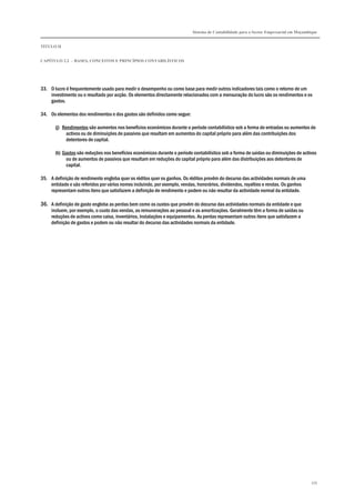 Sistema de Contabilidade para o Sector Empresarial em Moçambique
TÍTULO II
CAPÍTULO 2.2 – BASES, CONCEITOS E PRINCÍPIOS CONTABILÍSTICOS
339
33. O lucro é frequentemente usado para medir o desempenho ou como base para medir outros indicadores tais como o retorno de um
investimento ou o resultado por acção. Os elementos directamente relacionados com a mensuração do lucro são os rendimentos e os
gastos.
34. Os elementos dos rendimentos e dos gastos são definidos como segue:
(j) Rendimentos são aumentos nos benefícios económicos durante o período contabilístico sob a forma de entradas ou aumentos de
activos ou de diminuições de passivos que resultam em aumentos do capital próprio para além das contribuições dos
detentores de capital.
(k) Gastos são reduções nos benefícios económicos durante o período contabilístico sob a forma de saídas ou diminuições de activos
ou de aumentos de passivos que resultam em reduções do capital próprio para além das distribuições aos detentores de
capital.
35. A definição de rendimento engloba quer os réditos quer os ganhos. Os réditos provêm do decurso das actividades normais de uma
entidade e são referidos por vários nomes incluindo, por exemplo, vendas, honorários, dividendos, royalties e rendas. Os ganhos
representam outros itens que satisfazem a definição de rendimento e podem ou não resultar da actividade normal da entidade.
36. A definição de gasto engloba as perdas bem como os custos que provêm do decurso das actividades normais da entidade e que
incluem, por exemplo, o custo das vendas, as remunerações ao pessoal e as amortizações. Geralmente têm a forma de saídas ou
reduções de activos como caixa, inventários, instalações e equipamentos. As perdas representam outros itens que satisfazem a
definição de gastos e podem ou não resultar do decurso das actividades normais da entidade.
 