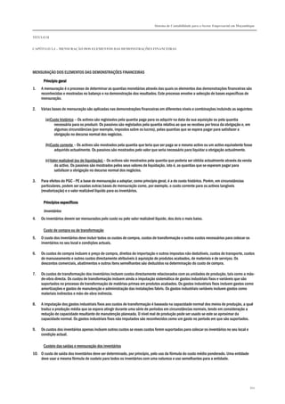 Sistema de Contabilidade para o Sector Empresarial em Moçambique
TÍTULO II
CAPÍTULO 2.3 – MENSURAÇÃO DOS ELEMENTOS DAS DEMONSTRAÇÕES FINANCEIRAS
343
MENSURAÇÃO DOS ELEMENTOS DAS DEMONSTRAÇÕES FINANCEIRAS
Princípio geralPrincípio geralPrincípio geralPrincípio geral
1. A mensuração é o processo de determinar as quantias monetárias através das quais os elementos das demonstrações financeiras são
reconhecidas e mostradas no balanço e na demonstração dos resultados. Este processo envolve a selecção de bases específicas de
mensuração.
2. Várias bases de mensuração são aplicadas nas demonstrações financeiras em diferentes níveis e combinações incluindo as seguintes:
(a)Custo histórico – Os activos são registados pela quantia paga para os adquirir na data da sua aquisição ou pela quantia
necessária para os produzir. Os passivos são registados pela quantia relativa ao que se recebeu por troca da obrigação e, em
algumas circunstâncias (por exemplo, impostos sobre os lucros), pelas quantias que se espera pagar para satisfazer a
obrigação no decurso normal dos negócios.
(b)Custo corrente – Os activos são mostrados pela quantia que teria que ser paga se o mesmo activo ou um activo equivalente fosse
adquirido actualmente. Os passivos são mostrados pelo valor que seria necessário para liquidar a obrigação actualmente.
(c)Valor realizável (ou de liquidação) – Os activos são mostrados pela quantia que poderia ser obtida actualmente através da venda
do activo. Os passivos são mostrados pelos seus valores de liquidação, isto é, as quantias que se esperam pagar para
satisfazer a obrigação no decurso normal dos negócios.
3. Para efeitos do PGC - PE a base de mensuração a adoptar, como princípio geral, é a do custo histórico. Porém, em circunstâncias
particulares, podem ser usadas outras bases de mensuração como, por exemplo, o custo corrente para os activos tangíveis
(revalorização) e o valor realizável líquido para os inventários.
Princípios específicosPrincípios específicosPrincípios específicosPrincípios específicos
Inventários
4. Os inventários devem ser mensurados pelo custo ou pelo valor realizável líquido, dos dois o mais baixo.
Custo de compra ou de transformação
5. O custo dos inventários deve incluir todos os custos de compra, custos de transformação e outros custos necessários para colocar os
inventários no seu local e condições actuais.
6. Os custos de compra incluem o preço de compra, direitos de importação e outros impostos não dedutíveis, custos de transporte, custos
de manuseamento e outros custos directamente atribuíveis à aquisição de produtos acabados, de materiais e de serviços. Os
descontos comerciais, abatimentos e outros itens semelhantes são deduzidos na determinação do custo de compra.
7. Os custos de transformação dos inventários incluem custos directamente relacionados com as unidades de produção, tais como a mão-
de-obra directa. Os custos de transformação incluem ainda a imputação sistemática de gastos industriais fixos e variáveis que são
suportados no processo de transformação de matérias-primas em produtos acabados. Os gastos industriais fixos incluem gastos como
amortizações e gastos de manutenção e administração das instalações fabris. Os gastos industriais variáveis incluem gastos como
materiais indirectos e mão-de-obra indirecta.
8. A imputação dos gastos industriais fixos aos custos de transformação é baseada na capacidade normal dos meios de produção, a qual
traduz a produção média que se espera atingir durante uma série de períodos em circunstâncias normais, tendo em consideração a
redução de capacidade resultante de manutenção planeada. O nível real de produção pode ser usado se este se aproximar da
capacidade normal. Os gastos industriais fixos não imputados são reconhecidos como um gasto no período em que são suportados.
9. Os custos dos inventários apenas incluem outros custos se esses custos forem suportados para colocar os inventários no seu local e
condição actual.
Custeio das saídas e mensuração dos inventários
10. O custo de saída dos inventários deve ser determinado, por princípio, pelo uso da fórmula do custo médio ponderado. Uma entidade
deve usar a mesma fórmula de custeio para todos os inventários com uma natureza e uso semelhantes para a entidade.
 