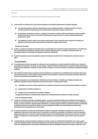 Sistema de Contabilidade para o Sector Empresarial em Moçambique
TÍTULO II
CAPÍTULO 2.3 – MENSURAÇÃO DOS ELEMENTOS DAS DEMONSTRAÇÕES FINANCEIRAS
344
11. A mensuração dos inventários faz-se pelo custo de aquisição ou de produção excepto quanto às seguintes situações:
(a) nas explorações agrícolas, silvícolas e pecuárias bem como na indústria piscatória e na indústria extractiva, em que os
inventários poderão ser valorizados pelo valor realizável líquido, deduzido da margem normal de lucro
(b) os subprodutos, desperdícios, resíduos ou refugos são mensurados, na falta de critério mais adequado, pelo valor realizável
líquido entendendo-se como tal o que resulta da diferença entre o preço de venda e os custos necessários previsíveis de
acabamentos e venda;
(c) nas actividades de venda a retalho em que sejam transaccionadas muitas variedades de bens, poderão os inventários ser
valorizados pelo preço de venda na data do balanço, deduzido da margem normal de lucro.
Contratos de construção
12. O rédito e os custos dos contratos de construção devem ser reconhecidos como rendimento e gasto respectivamente, com referência à
fase de acabamento da actividade do contrato na data do balanço. Alternativamente, os contratos de construção podem ser
mensurados mediante a manutenção dos respectivos custos até ao acabamento.
13. Quando for esperada uma perda (ou prejuízo) no contrato de construção, tal perda deve ser imediatamente reconhecida como um
gasto.
Fase de acabamento
14. O reconhecimento do rédito e dos gastos com referência à fase de acabamento do contrato é geralmente referido como o método da
percentagem de acabamento. De acordo com este método, o rédito do contrato é balanceado com os custos do contrato suportados ao
atingir a fase de acabamento, resultando no relato de rédito, de gastos e de um lucro que podem ser atribuídos à proporção do trabalho
concluído.
15. Uma entidade contratada pode ter suportado custos do contrato que se relacionam com a actividade futura do contrato. Estes custos
são reconhecidos como um activo desde que seja provável que são recuperados e representem uma quantia devida pelo cliente que é
muitas vezes classificada como trabalhos em curso.
16. A fase de acabamento de um contrato pode ser determinada por vários métodos e a entidade usa o método que mensure com
fiabilidade o trabalho executado. Dependendo da natureza do contrato, os métodos podem incluir:
(d) a proporção dos custos do contrato suportados com o trabalho executado até à data nos custos totais estimados do contrato;
(e) levantamentos do trabalho executado; ou
(f) conclusão de uma proporção física do trabalho contratado.
Os pagamentos faseados e os adiantamentos recebidos dos clientes geralmente não reflectem o trabalho executado.
Custos de empréstimos obtidos
17. Excepto nas circunstâncias referidas no parágrafo seguinte, os custos de empréstimos obtidos são reconhecidos como um gasto no
período em que são suportados. Os custos de empréstimos obtidos incluem os juros de descobertos bancários e juros de empréstimos
obtidos, os custos associados à obtenção destes empréstimos, os encargos financeiros relativos a locações financeiras e as diferenças
de câmbio provenientes de empréstimos obtidos em moeda estrangeira na medida em que tais diferenças de câmbio sejam
consideradas como um ajustamento do custo dos juros.
18. Os custos de empréstimos obtidos que são directamente atribuíveis à aquisição, construção ou produção de um activo devem ser
capitalizados como parte do custo desse activo. Para este efeito, os activos aos quais podem ser imputados custos de empréstimos
obtidos como parte do seu custo são os inventários (apenas quando a sua produção demorar mais do que um exercício), e os activos
tangíveis e intangíveis que, quando adquiridos, não estão prontos para o seu uso pretendido ou para venda (ou seja, que estão em
curso).
19. A capitalização dos custos de empréstimos obtidos deve começar quando uma entidade efectua dispêndios com o activo, suporta
custos de empréstimos obtidos e desenvolve actividades que são necessárias para preparar o activo para o seu uso pretendido ou para
venda. Essa capitalização deve cessar quando substancialmente todas as actividades necessárias para preparar o activo para o seu
 