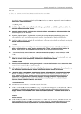 Sistema de Contabilidade para o Sector Empresarial em Moçambique
TÍTULO II
CAPÍTULO 2.3 – MENSURAÇÃO DOS ELEMENTOS DAS DEMONSTRAÇÕES FINANCEIRAS
345
uso pretendido ou para venda estão concluídas. Um activo está geralmente pronto para o seu uso pretendido ou para venda quando a
construção física do activo estiver concluída.
Subsídios do governo
20. Os subsídios do governo só devem ser reconhecidos após existir segurança razoável de que a entidade cumprirá as condições a eles
associadas e de que os subsídios serão recebidos.
21. Os subsídios do governo devem ser reconhecidos como rendimentos numa base sistemática durante os períodos necessários para
compensar os gastos com eles relacionados.
22. Os subsídios do governo relativos a activos, incluindo os subsídios não-monetários, devem ser apresentados no balanço como
rendimento diferido o qual é reconhecido como rendimento numa base sistemática e racional durante a vida útil do activo.
23. Os subsídios do governo relativos à exploração são reconhecidos como rendimentos na demonstração dos resultados de acordo com as
condições apresentadas no parágrafo 20.
Provisões
24. Uma provisão apenas deve ser reconhecida quando a entidade tem uma obrigação presente em resultado de um acontecimento
passado e é provável que haja uma saída de caixa para liquidar a obrigação e pode ser feita uma estimativa fiável da quantia da
obrigação. Se estas condições não forem satisfeitas cumulativamente, não deve ser reconhecida qualquer provisão.
25. A quantia reconhecida como uma provisão deve ser a melhor estimativa do dispêndio exigido para liquidar a obrigação à data do
balanço.
26. As provisões devem ser revistas no final de cada período contabilístico e ajustadas para reflectir a melhor estimativa. Se deixar de ser
provável que uma saída de caixa é necessária para liquidar a obrigação, a provisão deve ser revertida.
Diferenças de câmbio
27. Uma transacção em moeda estrangeira deve ser registada aplicando à quantia em moeda estrangeira a taxa de câmbio à vista entre a
moeda nacional e a moeda estrangeira na data da transacção.
28. As diferenças de câmbio resultantes do recebimento ou da liquidação dos valores a receber e a pagar a taxas diferentes daquelas a que
foram transpostos no momento da transacção, devem ser reconhecidas nos resultados do período em que ocorrem.
29. À data de cada balanço os valores a receber e a pagar expressos em moeda estrangeira devem ser transpostos aplicando a taxa de
câmbio da data do balanço. As diferenças de câmbio resultantes desta transposição devem ser reconhecidas nos resultados do
período. No que se refere às quantias a pagar e a receber não correntes, as correspondentes diferenças de câmbio deverão ser
reconhecidas em contas de diferimentos, quando existam expectativas razoáveis de que o ganho ou a perda são reversíveis.
Posteriormente, e à medida que os pagamentos ou recebimentos forem sendo realizados, far-se-á a sua transferência para
rendimentos ou gastos, consoante exista ganho ou perda efectivos.
Investimentos financeiros
30. Os investimentos financeiros devem ser reconhecidos pelo custo de aquisição.
31. Quando os investimentos financeiros tiverem, à data do balanço, uma quantia registada superior ao seu valor de mercado, a diferença
encontrada deve ser deduzida da quantia registada através do correspondente ajustamento. Este ajustamento é reconhecido nos
resultados do período. Quando deixarem de existir os motivos que levaram à sua constituição, o ajustamento deve ser reduzido ou
revertido.
Locações
Locações financeiras
32. Quando um activo é adquirido através de financiamento com base num contrato de locação financeira, os locatários devem, no início
do prazo da locação, reconhecer tais locações financeiras como activos e passivos nos seus balanços pelas quantias constantes do
correspondente contrato. Quaisquer custos directos iniciais do locatário são acrescidos à quantia reconhecida como activo.
 