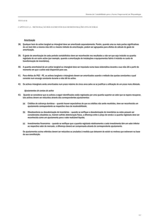 Sistema de Contabilidade para o Sector Empresarial em Moçambique
TÍTULO II
CAPÍTULO 2.3 – MENSURAÇÃO DOS ELEMENTOS DAS DEMONSTRAÇÕES FINANCEIRAS
347
Amortização
38. Qualquer bem do activo tangível ou intangível deve ser amortizado separadamente. Porém, quando uma ou mais partes significativas
de um bem têm a mesma vida útil e o mesmo método de amortização, podem ser agrupados para efeitos de cálculo do gasto de
amortização.
39. O gasto de amortização de cada período contabilístico deve ser reconhecido nos resultados a não ser que seja incluído na quantia
registada de um outro activo (por exemplo, quando a amortização de instalações e equipamentos fabris é incluída no custo de
transformação de inventários).
40. A quantia amortizável de um activo tangível ou intangível deve ser imputada numa base sistemática durante a sua vida útil a partir do
momento em que o activo está disponível para uso.
41. Para efeitos do PGC - PE, os activos tangíveis e intangíveis devem ser amortizados usando o método das quotas constantes o qual
consiste num encargo constante durante a vida útil do activo.
42. Os activos intangíveis serão amortizados num prazo máximo de cinco anos salvo se se justificar a utilização de um prazo mais dilatado.
Ajustamentos de contas do activo
43. Quando se considerar que os activos a seguir identificados estão registados por uma quantia superior ao valor que se espera recuperar,
tais activos devem ser reduzidos através dos correspondentes ajustamentos:
(a) Créditos de cobrança duvidosa – quando houver expectativas de que os créditos não serão recebidos, deve ser reconhecido um
ajustamento correspondente ao respectivo risco de incobrabilidade;
(b) Obsolescência ou desvalorização de inventários – quando se verifique a desvalorização de inventários ou estes possam ser
considerados obsoletos ou, tiverem sofrido deterioração física, a diferença entre o preço de venda e a quantia registada deve ser
reconhecida como um ajustamento para o valor realizável líquido;
(c) Investimentos financeiros – quando se verifique que a quantia registada relativamente a cada investimento têm um valor inferior
ao respectivo valor de mercado, a diferença deverá ser compensada através do correspondente ajustamento.
Os ajustamentos acima referidos devem ser reduzidos ou anulados à medida que deixarem de existir os motivos que estiveram na base
da sua constituição.
 