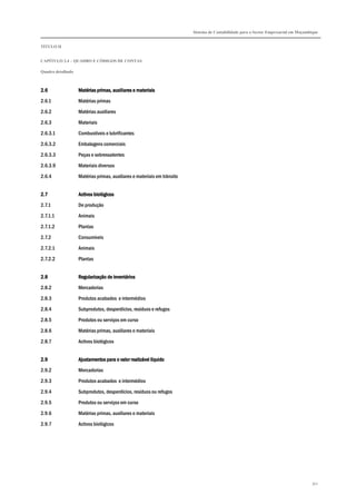Sistema de Contabilidade para o Sector Empresarial em Moçambique
TÍTULO II
CAPÍTULO 2.4 – QUADRO E CÓDIGOS DE CONTAS
Quadro detalhado
352
2.62.62.62.6 Matérias pMatérias pMatérias pMatérias primas, auxiliares e materiaisrimas, auxiliares e materiaisrimas, auxiliares e materiaisrimas, auxiliares e materiais
2.6.1 Matérias primas
2.6.2 Matérias auxiliares
2.6.3 Materiais
2.6.3.1 Combustíveis e lubrificantes
2.6.3.2 Embalagens comerciais
2.6.3.3 Peças e sobressalentes
2.6.3.9 Materiais diversos
2.6.4 Matérias primas, auxiliares e materiais em trânsito
2.72.72.72.7 Activos biológicosActivos biológicosActivos biológicosActivos biológicos
2.7.1 De produção
2.7.1.1 Animais
2.7.1.2 Plantas
2.7.2 Consumíveis
2.7.2.1 Animais
2.7.2.2 Plantas
2.82.82.82.8 Regularização de inventáriosRegularização de inventáriosRegularização de inventáriosRegularização de inventários
2.8.2 Mercadorias
2.8.3 Produtos acabados e intermédios
2.8.4 Subprodutos, desperdícios, resíduos e refugos
2.8.5 Produtos ou serviços em curso
2.8.6 Matérias primas, auxiliares e materiais
2.8.7 Activos biológicos
2.92.92.92.9 Ajustamentos para o valor realizável líquidoAjustamentos para o valor realizável líquidoAjustamentos para o valor realizável líquidoAjustamentos para o valor realizável líquido
2.9.2 Mercadorias
2.9.3 Produtos acabados e intermédios
2.9.4 Subprodutos, desperdícios, resíduos ou refugos
2.9.5 Produtos ou serviços em curso
2.9.6 Matérias primas, auxiliares e materiais
2.9.7 Activos biológicos
 