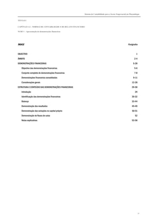 Sistema de Contabilidade para o Sector Empresarial em Moçambique
TÍTULO I
CAPÍTULO 1.4 – NORMAS DE CONTABILIDADE E DE RELATO FINANCEIRO
NCRF 1 – Apresentação de demonstrações financeiras
32
ÍNDICEÍNDICEÍNDICEÍNDICE Parágrafos
OBJECTIVO 1
ÂMBITO 2-4
DEMONSTRAÇÕES FINANCEIRAS 5-28
Objectivo das demonstrações financeiras 5-6
Conjunto completo de demonstrações financeiras 7-8
Demonstrações financeiras consolidadas 9-11
Considerações gerais 12-28
ESTRUTURA E CONTEÚDO DAS DEMONSTRAÇÕES FINANCEIRAS 29-58
Introdução 29
Identificação das demonstrações financeiras 30-32
Balanço 33-44
Demonstração dos resultados 45-49
Demonstração das variações no capital próprio 50-51
Demonstração de fluxos de caixa 52
Notas explicativas 53-58
 