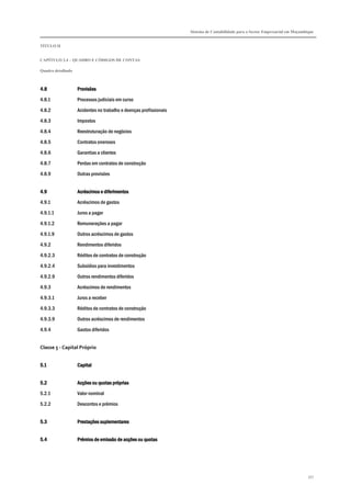 Sistema de Contabilidade para o Sector Empresarial em Moçambique
TÍTULO II
CAPÍTULO 2.4 – QUADRO E CÓDIGOS DE CONTAS
Quadro detalhado
357
4.84.84.84.8 ProvisõesProvisõesProvisõesProvisões
4.8.1 Processos judiciais em curso
4.8.2 Acidentes no trabalho e doenças profissionais
4.8.3 Impostos
4.8.4 Reestruturação de negócios
4.8.5 Contratos onerosos
4.8.6 Garantias a clientes
4.8.7 Perdas em contratos de construção
4.8.9 Outras provisões
4.94.94.94.9 Acréscimos e diferimentosAcréscimos e diferimentosAcréscimos e diferimentosAcréscimos e diferimentos
4.9.1 Acréscimos de gastos
4.9.1.1 Juros a pagar
4.9.1.2 Remunerações a pagar
4.9.1.9 Outros acréscimos de gastos
4.9.2 Rendimentos diferidos
4.9.2.3 Réditos de contratos de construção
4.9.2.4 Subsídios para investimentos
4.9.2.9 Outros rendimentos diferidos
4.9.3 Acréscimos de rendimentos
4.9.3.1 Juros a receber
4.9.3.3 Réditos de contratos de construção
4.9.3.9 Outros acréscimos de rendimentos
4.9.4 Gastos diferidos
Classe 5 - Capital Próprio
5.15.15.15.1 CapitalCapitalCapitalCapital
5.25.25.25.2 Acções ou quotas própriasAcções ou quotas própriasAcções ou quotas própriasAcções ou quotas próprias
5.2.1 Valor nominal
5.2.2 Descontos e prémios
5.35.35.35.3 Prestações suplementaresPrestações suplementaresPrestações suplementaresPrestações suplementares
5.45.45.45.4 Prémios de emissão de acções ou quotasPrémios de emissão de acções ou quotasPrémios de emissão de acções ou quotasPrémios de emissão de acções ou quotas
 