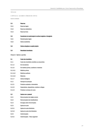 Sistema de Contabilidade para o Sector Empresarial em Moçambique
TÍTULO II
CAPÍTULO 2.4 – QUADRO E CÓDIGOS DE CONTAS
Quadro detalhado
358
5.55.55.55.5 ReservasReservasReservasReservas
5.5.1 Reservas legais
5.5.2 Reservas estatutárias
5.5.3 Reservas livres
5.65.65.65.6 Excedentes de revalorização de activos tangíveis e intangíveisExcedentes de revalorização de activos tangíveis e intangíveisExcedentes de revalorização de activos tangíveis e intangíveisExcedentes de revalorização de activos tangíveis e intangíveis
5.6.1 Revalorizações legais
5.6.2 Outros excedentes
5.85.85.85.8 Outras variações no capital próprioOutras variações no capital próprioOutras variações no capital próprioOutras variações no capital próprio
5.95.95.95.9 Resultados transitadosResultados transitadosResultados transitadosResultados transitados
Classe 6 - Gastos e perdas
6.16.16.16.1 Custo dos inCusto dos inCusto dos inCusto dos inventáriosventáriosventáriosventários
6.1.1 Custo dos inventários vendidos ou consumidos
6.1.1.2 De mercadorias
6.1.1.6 De matérias primas, auxiliares e materiais
6.1.1.6.1 Matérias primas
6.1.1.6.2 Matérias auxiliares
6.1.1.6.3 Materiais
6.1.1.7 Activos biológicos
6.1.2 Variação da produção
6.1.2.1 Produtos acabados e intermédios
6.1.2.2 Subprodutos, desperdícios, resíduos e refugos
6.1.2.3 Produtos e serviços em curso
6.26.26.26.2 Gastos com o pessoalGastos com o pessoalGastos com o pessoalGastos com o pessoal
6.2.1 Remunerações dos órgãos sociais
6.2.2 Remunerações dos trabalhadores
6.2.3 Encargos sobre remunerações
6.2.5 Ajudas de custo
6.2.5.1 Ajudas de custo tributáveis
6.2.5.2 Ajudas de custo não tributáveis
6.2.6 Indemnizações
6.2.6.1 Indemnizações – Risco segurável
 
