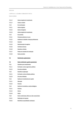 Sistema de Contabilidade para o Sector Empresarial em Moçambique
TÍTULO II
CAPÍTULO 2.4 – QUADRO E CÓDIGOS DE CONTAS
Quadro detalhado
363
7.4.1.3 Activos tangíveis de investimento
7.4.1.4 Contas a receber
7.4.2 De amortizações
7.4.2.1 Activos tangíveis
7.4.2.2 Activos intangíveis
7.4.2.3 Activos tangíveis de investimento
7.4.3 De provisões
7.4.3.1 Processos judiciais em curso
7.4.3.2 Acidentes no trabalho e doenças profissionais
7.4.3.3 Impostos
7.4.3.4 Reestruturação de negócios
7.4.3.5 Contratos onerosos
7.4.3.6 Garantias a clientes
7.4.3.7 Perdas em contratos de construção
7.4.3.9 Outras provisões
7.57.57.57.5 Rendimentos suplementaresRendimentos suplementaresRendimentos suplementaresRendimentos suplementares
7.67.67.67.6 Outros rendimentos e ganhos operacionaisOutros rendimentos e ganhos operacionaisOutros rendimentos e ganhos operacionaisOutros rendimentos e ganhos operacionais
7.6.1 Subsídios para investimentos
7.6.1.1 Do Estado e outros organismos públicos
7.6.1.9 De outras entidades
7.6.2 Subsídios à exploração
7.6.2.1 Do Estado e outras entidades públicas
7.6.2.9 De outras entidades
7.6.3 Ganhos em investimentos de capital
7.6.3.1 Alienação
7.6.3.2 Sinistros
7.6.4 Ganhos em inventários e activos biológicos
7.6.4.1 Sinistros
7.6.4.2 Sobras
7.6.4.9 Outros
7.6.9 Outros rendimentos alheios ao valor acrescentado
7.6.9.1 Restituição de impostos
7.6.9.2 Benefícios de penalidades contratuais
 