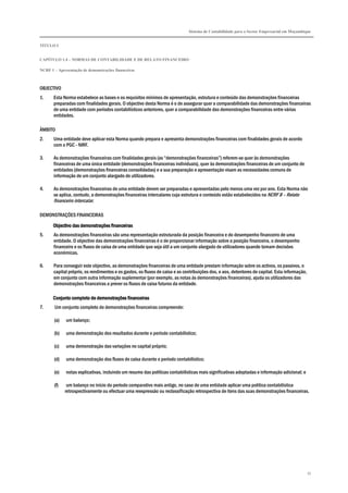 Sistema de Contabilidade para o Sector Empresarial em Moçambique
TÍTULO I
CAPÍTULO 1.4 – NORMAS DE CONTABILIDADE E DE RELATO FINANCEIRO
NCRF 1 – Apresentação de demonstrações financeiras
33
OBJECTIVO
1. Esta Norma estabelece as bases e os requisitos mínimos de apresentação, estrutura e conteúdo das demonstrações financeiras
preparadas com finalidades gerais. O objectivo desta Norma é o de assegurar quer a comparabilidade das demonstrações financeiras
de uma entidade com períodos contabilísticos anteriores, quer a comparabilidade das demonstrações financeiras entre várias
entidades.
ÂMBITO
2. Uma entidade deve aplicar esta Norma quando prepara e apresenta demonstrações financeiras com finalidades gerais de acordo
com o PGC - NIRF.
3. As demonstrações financeiras com finalidades gerais (as “demonstrações financeiras”) referem-se quer às demonstrações
financeiras de uma única entidade (demonstrações financeiras individuais), quer às demonstrações financeiras de um conjunto de
entidades (demonstrações financeiras consolidadas) e a sua preparação e apresentação visam as necessidades comuns de
informação de um conjunto alargado de utilizadores.
4. As demonstrações financeiras de uma entidade devem ser preparadas e apresentadas pelo menos uma vez por ano. Esta Norma não
se aplica, contudo, a demonstrações financeiras intercalares cuja estrutura e conteúdo estão estabelecidos na NCRF 8 – Relato
financeiro intercalar.
DEMONSTRAÇÕES FINANCEIRAS
Objectivo das demonstrações financeirasObjectivo das demonstrações financeirasObjectivo das demonstrações financeirasObjectivo das demonstrações financeiras
5. As demonstrações financeiras são uma representação estruturada da posição financeira e do desempenho financeiro de uma
entidade. O objectivo das demonstrações financeiras é o de proporcionar informação sobre a posição financeira, o desempenho
financeiro e os fluxos de caixa de uma entidade que seja útil a um conjunto alargado de utilizadores quando tomam decisões
económicas.
6. Para conseguir este objectivo, as demonstrações financeiras de uma entidade prestam informação sobre os activos, os passivos, o
capital próprio, os rendimentos e os gastos, os fluxos de caixa e as contribuições dos, e aos, detentores de capital. Esta informação,
em conjunto com outra informação suplementar (por exemplo, as notas às demonstrações financeiras), ajuda os utilizadores das
demonstrações financeiras a prever os fluxos de caixa futuros da entidade.
Conjunto completo de demonstrações financeirasConjunto completo de demonstrações financeirasConjunto completo de demonstrações financeirasConjunto completo de demonstrações financeiras
7. Um conjunto completo de demonstrações financeiras compreende:
(a) um balanço;
(b) uma demonstração dos resultados durante o período contabilístico;
(c) uma demonstração das variações no capital próprio;
(d) uma demonstração dos fluxos de caixa durante o período contabilístico;
(e) notas explicativas, incluindo um resumo das políticas contabilísticas mais significativas adoptadas e informação adicional; e
(f) um balanço no início do período comparativo mais antigo, no caso de uma entidade aplicar uma política contabilística
retrospectivamente ou efectuar uma reexpressão ou reclassificação retrospectiva de itens das suas demonstrações financeiras.
 