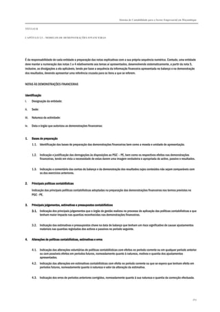 Sistema de Contabilidade para o Sector Empresarial em Moçambique
TÍTULO II
CAPÍTULO 2.5 – MODELOS DE DEMONSTRAÇÕES FINANCEIRAS
369
É da responsabilidade de cada entidade a preparação das notas explicativas com a sua própria sequência numérica. Contudo, uma entidade
deve manter a numeração das notas 1 a 4 relativamente aos temas aí apresentados, desenvolvendo sistematicamente, a partir da nota 5,
inclusive, as divulgações a ela aplicáveis, tendo por base a sequência da informação financeira apresentada no balanço e na demonstração
dos resultados, devendo apresentar uma referência cruzada para os itens a que se referem.
NOTAS ÀS DEMONSTRAÇÕES FINANCEIRAS
IdentificaçãoIdentificaçãoIdentificaçãoIdentificação
i. Designação da entidade:
ii. Sede:
iii. Natureza da actividade:
iv. Data e órgão que autorizou as demonstrações financeiras:
1.1.1.1. Bases de preparaçãoBases de preparaçãoBases de preparaçãoBases de preparação
1.1. Identificação das bases de preparação das demonstrações financeiras bem como a moeda e unidade de apresentação.
1.2. Indicação e justificação das derrogações às disposições ao PGC – PE, bem como os respectivos efeitos nas demonstrações
financeiras, tendo em vista a necessidade de estas darem uma imagem verdadeira e apropriada do activo, passivo e resultados.
1.3. Indicação e comentário das contas do balanço e da demonstração dos resultados cujos conteúdos não sejam comparáveis com
os dos exercícios anteriores.
2.2.2.2. Principais políticas contabilísticPrincipais políticas contabilísticPrincipais políticas contabilísticPrincipais políticas contabilísticasasasas
Indicação das principais políticas contabilísticas adoptadas na preparação das demonstrações financeiras nos termos previstos no
PGC - PE.
3.3.3.3. Principais julgamentos, estimativas e prePrincipais julgamentos, estimativas e prePrincipais julgamentos, estimativas e prePrincipais julgamentos, estimativas e pressupostos contabilísticosssupostos contabilísticosssupostos contabilísticosssupostos contabilísticos
3.1.3.1.3.1.3.1. Indicação dos principais julgamentos que o órgão de gestão realizou no processo de aplicação das políticas contabilísticas e que
tenham maior impacto nas quantias reconhecidas nas demonstrações financeiras.
3.2. Indicação das estimativas e pressupostos chave na data de balanço que tenham um risco significativo de causar ajustamentos
materiais nas quantias registadas dos activos e passivos no período seguinte.
4.4.4.4. Alterações de políticas contabilísticas, estimativas e errosAlterações de políticas contabilísticas, estimativas e errosAlterações de políticas contabilísticas, estimativas e errosAlterações de políticas contabilísticas, estimativas e erros
4.1. Indicação das alterações voluntárias de políticas contabilísticas com efeitos no período corrente ou em qualquer período anterior
ou com possíveis efeitos em períodos futuros, nomeadamente quanto à natureza, motivos e quantia dos ajustamentos
apresentados.
4.2. Indicação das alterações em estimativas contabilísticas com efeito no período corrente ou que se espera que tenham efeito em
períodos futuros, nomeadamente quanto à natureza e valor da alteração da estimativa.
4.3. Indicação dos erros de períodos anteriores corrigidos, nomeadamente quanto à sua natureza e quantia da correcção efectuada.
 