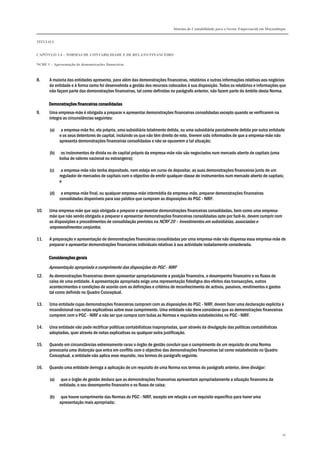 Sistema de Contabilidade para o Sector Empresarial em Moçambique
TÍTULO I
CAPÍTULO 1.4 – NORMAS DE CONTABILIDADE E DE RELATO FINANCEIRO
NCRF 1 – Apresentação de demonstrações financeiras
34
8. A maioria das entidades apresenta, para além das demonstrações financeiras, relatórios e outras informações relativas aos negócios
da entidade e à forma como foi desenvolvida a gestão dos recursos colocados à sua disposição. Todos os relatórios e informações que
não façam parte das demonstrações financeiras, tal como definidas no parágrafo anterior, não fazem parte do âmbito desta Norma.
Demonstrações financeiras consolidadasDemonstrações financeiras consolidadasDemonstrações financeiras consolidadasDemonstrações financeiras consolidadas
9. Uma empresa-mãe é obrigada a preparar e apresentar demonstrações financeiras consolidadas excepto quando se verificarem na
íntegra as circunstâncias seguintes:
(a) a empresa-mãe for, ela própria, uma subsidiária totalmente detida, ou uma subsidiária parcialmente detida por outra entidade
e os seus detentores de capital, incluindo os que não têm direito de voto, tiverem sido informados de que a empresa-mãe não
apresenta demonstrações financeiras consolidadas e não se opuserem a tal situação;
(b) os instrumentos de dívida ou de capital próprio da empresa-mãe não são negociados num mercado aberto de capitais (uma
bolsa de valores nacional ou estrangeira);
(c) a empresa-mãe não tenha depositado, nem esteja em curso de depositar, as suas demonstrações financeiras junto de um
regulador de mercados de capitais com o objectivo de emitir qualquer classe de instrumentos num mercado aberto de capitais;
e
(d) a empresa-mãe final, ou qualquer empresa-mãe intermédia da empresa-mãe, preparar demonstrações financeiras
consolidadas disponíveis para uso público que cumpram as disposições do PGC - NIRF.
10. Uma empresa-mãe que seja obrigada a preparar e apresentar demonstrações financeiras consolidadas, bem como uma empresa-
mãe que não sendo obrigada a preparar e apresentar demonstrações financeiras consolidadas opte por fazê-lo, devem cumprir com
as disposições e procedimentos de consolidação previstos na NCRF 20 – Investimentos em subsidiárias, associadas e
empreendimentos conjuntos.
11. A preparação e apresentação de demonstrações financeiras consolidadas por uma empresa-mãe não dispensa essa empresa-mãe de
preparar e apresentar demonstrações financeiras individuais relativas à sua actividade isoladamente considerada.
Considerações geraisConsiderações geraisConsiderações geraisConsiderações gerais
Apresentação apropriada e cumprimento das disposições do PGC - NIRF
12. As demonstrações financeiras devem apresentar apropriadamente a posição financeira, o desempenho financeiro e os fluxos de
caixa de uma entidade. A apresentação apropriada exige uma representação fidedigna dos efeitos das transacções, outros
acontecimentos e condições de acordo com as definições e critérios de reconhecimento de activos, passivos, rendimentos e gastos
tal como definido no Quadro Conceptual.
13. Uma entidade cujas demonstrações financeiras cumpram com as disposições do PGC - NIRF, devem fazer uma declaração explícita e
incondicional nas notas explicativas sobre esse cumprimento. Uma entidade não deve considerar que as demonstrações financeiras
cumprem com o PGC - NIRF a não ser que cumpra com todas as Normas e requisitos estabelecidos no PGC - NIRF.
14. Uma entidade não pode rectificar políticas contabilísticas inapropriadas, quer através da divulgação das políticas contabilísticas
adoptadas, quer através de notas explicativas ou qualquer outra justificação.
15. Quando em circunstâncias extremamente raras o órgão de gestão concluir que o cumprimento de um requisito de uma Norma
provocaria uma distorção que entra em conflito com o objectivo das demonstrações financeiras tal como estabelecido no Quadro
Conceptual, a entidade não aplica esse requisito, nos termos do parágrafo seguinte.
16. Quando uma entidade derroga a aplicação de um requisito de uma Norma nos termos do parágrafo anterior, deve divulgar:
(a) que o órgão de gestão declara que as demonstrações financeiras apresentam apropriadamente a situação financeira da
entidade, o seu desempenho financeiro e os fluxos de caixa;
(b) que houve cumprimento das Normas do PGC - NIRF, excepto em relação a um requisito específico para haver uma
apresentação mais apropriada;
 