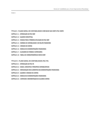 Sistema de Contabilidade para o Sector Empresarial em Moçambique
ÍNDICE
TÍTULO I – PLANO GERAL DE CONTABILIDADE COM BASE NAS NIRF (PGC-NIRF)
CAPÍTULO 1.1 – INTRODUÇÃO AO PGC-NIRF
CAPÍTULO 1.2 – QUADRO CONCEPTUAL
CAPÍTULO 1.3 – REGRAS PARA A PRIMEIRA APLICAÇÃO DO PGC-NIRF
CAPÍTULO 1.4 – NORMAS DE CONTABILIDADE E DE RELATO FINANCEIRO
CAPÍTULO 1.5 – CÓDIGOS DE CONTAS
CAPÍTULO 1.6 – MODELOS DE DEMONSTRAÇÕES FINANCEIRAS
CAPÍTULO 1.7 – GLOSSÁRIO DE TERMOS E EXPRESSÕES
CAPÍTULO 1.8 – TABELA DE CORRESPONDÊNCIA COM AS NIRF
TÍTULO II – PLANO GERAL DE CONTABILIDADE (PGC-PE)
CAPÍTULO 2.1 – INTRODUÇÃO AO PGC-PE
CAPÍTULO 2.2 – BASES, CONCEITOS E PRINCÍPIOS CONTABILÍSTICOS
CAPÍTULO 2.3 – MENSURAÇÃO DOS ELEMENTOS DAS DEMONSTRAÇÕES FINANCEIRAS
CAPÍTULO 2.4 – QUADRO E CÓDIGOS DE CONTAS
CAPÍTULO 2.5 – MODELOS DE DEMONSTRAÇÕES FINANCEIRAS
CAPÍTULO 2.6 – CONTEÚDO E MOVIMENTAÇÃO DE ALGUMAS CONTAS
 