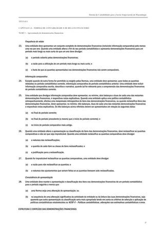 Sistema de Contabilidade para o Sector Empresarial em Moçambique
TÍTULO I
CAPÍTULO 1.4 – NORMAS DE CONTABILIDADE E DE RELATO FINANCEIRO
NCRF 1 – Apresentação de demonstrações financeiras
36
Frequência do relato
23. Uma entidade deve apresentar um conjunto completo de demonstrações financeiras (incluindo informação comparativa) pelo menos
uma vez por ano. Quando uma entidade altera o fim do seu período contabilístico e apresenta demonstrações financeiras para um
período mais longo ou mais curto do que um ano deve divulgar:
(a) o período coberto pelas demonstrações financeiras;
(b) a razão para a utilização de um período mais longo ou mais curto; e
(c) o facto de que as quantias apresentadas nas demonstrações financeiras não serem comparáveis.
Informação comparativa
24. Excepto quando de outra forma for permitido ou exigido pelas Normas, uma entidade deve apresentar, para todas as quantias
relatadas no período contabilístico corrente, informação comparativa do período contabilístico anterior. Uma entidade deve incluir
informação comparativa escrita, descritiva e narrativa, quando tal for relevante para a compreensão das demonstrações financeiras
do período contabilístico corrente.
25. Uma entidade que divulgue informação comparativa deve apresentar, no mínimo, dois balanços e duas de cada uma das restantes
demonstrações financeiras, e respectivas notas explicativas. Quando uma entidade aplica uma política contabilística
retrospectivamente, efectua uma reexpressão retrospectiva de itens das demonstrações financeiras, ou quando reclassifica itens das
demonstrações financeiras, dever apresentar, no mínimo, três balanços, duas de cada uma das restantes demonstrações financeiras
e respectivas notas explicativas. Os três balanços acima referidos devem ser apresentados em relação às seguintes datas:
(a) no final do período corrente;
(b) no final do período precedente (o mesmo que o início do período corrente); e
(c) no início do período comparativo mais antigo.
26. Quando uma entidade altera a apresentação ou classificação de itens das demonstrações financeiras, deve reclassificar as quantias
comparativas a não ser que seja impraticável. Quando uma entidade reclassifica as quantias comparativas deve divulgar:
(a) a natureza das reclassificações;
(b) a quantia de cada item ou classe de itens reclassificados; e
(c) a justificação para a reclassificação.
27. Quando for impraticável reclassificar as quantias comparativas, uma entidade deve divulgar:
(a) a razão para não reclassificar as quantias; e
(b) a natureza dos ajustamentos que seriam feitos se as quantias tivessem sido reclassificadas.
Consistência de apresentação
28. Uma entidade deve manter a apresentação e classificação dos itens nas demonstrações financeiras de um período contabilístico
para o período seguinte a menos que:
(a) uma Norma exija uma alteração de apresentação; ou
(b) na sequência de uma alteração significativa da actividade da entidade ou da leitura das suas demonstrações financeiras, seja
aparente que outra apresentação ou classificação seria mais apropriada tendo em conta os critérios de selecção e aplicação de
políticas contabilísticas estabelecidos na NCRF 4 – Políticas contabilísticas, alterações nas estimativas contabilísticas e erros.
ESTRUTURA E CONTEÚDO DAS DEMONSTRAÇÕES FINANCEIRAS
 