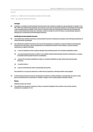 Sistema de Contabilidade para o Sector Empresarial em Moçambique
TÍTULO I
CAPÍTULO 1.4 – NORMAS DE CONTABILIDADE E DE RELATO FINANCEIRO
NCRF 1 – Apresentação de demonstrações financeiras
37
IntroduçãoIntroduçãoIntroduçãoIntrodução
29. A estrutura e o conteúdo das demonstrações financeiras devem estar conforme os modelos que são apresentados no capítulo 1.6 do
PGC - NIRF. Estes modelos estão preparados para acomodar a maior parte da informação necessária à compreensão das transacções
e outros acontecimentos da entidade. Porém, devem ser omitidas as linhas das demonstrações financeiras cuja informação não
exista e acrescentadas linhas sempre que a dimensão, natureza ou função de um item for tal que a sua apresentação separada é
relevante para a compreensão das demonstrações financeiras.
Identificação das demonstrações financeirasIdentificação das demonstrações financeirasIdentificação das demonstrações financeirasIdentificação das demonstrações financeiras
30. Uma entidade deve identificar claramente as demonstrações financeiras e distingui-las de qualquer outra informação apresentada no
mesmo documento ou publicação.
31. Uma entidade deve identificar claramente cada uma das demonstrações que compõem um conjunto completo de demonstrações
financeiras. Para além disso, e para ser compreensível, uma entidade deve mostrar de forma evidente e, quando necessário,
repetidamente a seguinte informação:
(a) o nome da entidade que relata e qualquer alteração dessa informação desde o fim do período contabilístico anterior;
(b) se as demonstrações financeiras se referem a uma entidade individual (demonstrações financeiras individuais) ou a um grupo
de entidades (demonstrações financeiras consolidadas);
(c) a data do fim do período contabilístico de relato, ou o período contabilístico de relato coberto pelas demonstrações
financeiras;
(d) a moeda de relato; e
(e) o grau de arredondamento usado na apresentação das quantias.
Uma entidade faz o seu juízo para seleccionar a melhor forma de apresentar a informação referida neste parágrafo.
32. As demonstrações financeiras podem ser apresentadas em milhares ou milhões de Meticais. A apresentação com estes ou outros
graus de arredondamento só é permitida se a entidade o divulgar e não for omitida qualquer informação material.
BalançoBalançoBalançoBalanço
Distinção corrente/não corrente
33. Uma entidade deve apresentar no balanço os activos e os passivos distinguidos entre correntes e não correntes conforme
estabelecem os parágrafos 37 a 44.
 