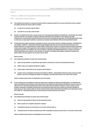 Sistema de Contabilidade para o Sector Empresarial em Moçambique
TÍTULO I
CAPÍTULO 1.4 – NORMAS DE CONTABILIDADE E DE RELATO FINANCEIRO
NCRF 1 – Apresentação de demonstrações financeiras
38
34. Uma entidade deve apresentar as quantias que espera receber ou liquidar para além de um ano por cada linha de activo ou passivo
que agregue quantias que espera receber ou liquidar:
(a) no prazo de um ano após a data de relato, e
(b) para além de um ano após a data de relato
35. Quando uma entidade fornece bens ou presta serviços num ciclo operacional perfeitamente identificado, a classificação entre activos
e passivos correntes e não correntes no balanço proporciona informação útil ao distinguir os activos líquidos que estão
continuamente a circular (capital circulante) dos que são usados para as operações de longo prazo. Esta classificação também realça
os activos que se espera sejam recebidos e os passivos que se espera sejam liquidados dentro do ciclo operacional corrente.
36. A informação sobre as datas esperadas de realização dos activos e dos passivos é útil para a avaliação da liquidez e solvabilidade de
uma entidade. A NCRF 25 – Instrumentos financeiros exige divulgações das datas de vencimento dos activos financeiros e dos
passivos financeiros. Os activos financeiros incluem clientes e outras contas a receber e os passivos financeiros incluem fornecedores
e outras contas a pagar. A informação sobre a data esperada de realização de activos não monetários, tais como os inventários, e de
liquidação de passivos não monetários, tais como as provisões, é igualmente útil independentemente de os activos e os passivos
estarem classificados como correntes ou não correntes. Por exemplo, uma entidade deve divulgar a quantia dos inventários que
espera realizar num prazo superior a um ano após a data do relato.
Activos correntes
37. Uma entidade deve classificar um activo como corrente quando:
(a) espera que seja realizado, ou pretende que seja vendido ou consumido, no decurso do ciclo operacional normal;
(b) detém o activo com o objectivo principal de o negociar;
(c) espera realizar o activo dentro de um ano após a data de relato; ou
(d) o activo é caixa ou equivalente de caixa (tal como definido na NCRF 2 – Demonstração de fluxos de caixa) a menos que esteja
limitada a sua troca ou utilização para liquidar uma obrigação no período de pelo menos um ano após a data de relato.
Todos os restantes activos devem ser classificados como não correntes.
38. O ciclo operacional de uma entidade é o tempo que medeia entre a aquisição de activos para transformação e a sua realização em
caixa ou equivalentes de caixa. Quando o ciclo operacional de uma entidade não está claramente identificado, presume-se que esse
ciclo é de um ano. Os activos correntes podem, porém, incluir activos como por exemplo, inventários e contas a receber, que são
vendidos, consumidos ou realizados como parte do ciclo operacional normal mesmo que se espere que não sejam realizados no
espaço de um ano após a data de relato. Os activos correntes também incluem activos financeiros detidos para negociação de acordo
com a NCRF 25 – Instrumentos financeiros e a parte correntes dos activos financeiros não correntes.
Passivos correntes
39. Uma entidade deverá classificar um passivo como corrente quando:
(a) espera que seja liquidado no decurso do ciclo operacional normal;
(b) detém o passivo com o objectivo principal de o negociar;
(c) a liquidação do passivo se vence dentro de um ano após a data de relato; ou
(d) a entidade não tem um direito incondicional para diferir a liquidação do passivo por, pelo menos, um ano após a data de relato.
Todos os restantes passivos devem ser classificados como não correntes.
 