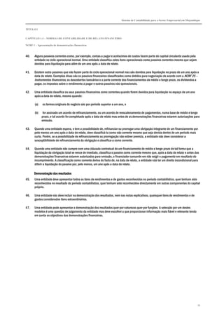 Sistema de Contabilidade para o Sector Empresarial em Moçambique
TÍTULO I
CAPÍTULO 1.4 – NORMAS DE CONTABILIDADE E DE RELATO FINANCEIRO
NCRF 1 – Apresentação de demonstrações financeiras
39
40. Alguns passivos correntes como, por exemplo, contas a pagar e acréscimos de custos fazem parte do capital circulante usado pela
entidade no ciclo operacional normal. Uma entidade classifica estes itens operacionais como passivos correntes mesmo que sejam
devidos para liquidação para além de um ano após a data de relato.
41. Existem outro passivos que não fazem parte do ciclo operacional normal mas são devidos para liquidação no prazo de um ano após a
data de relato. Exemplos disso são os passivos financeiros classificados como detidos para negociação de acordo com a NCRF 25 –
Instrumentos financeiros, os descobertos bancários e a parte corrente dos financiamentos de médio e longo prazo, os dividendos a
pagar, os impostos sobre o rendimento a pagar e outros passivos não operacionais.
42. Uma entidade classifica os seus passivos financeiros como correntes quando forem devidos para liquidação no espaço de um ano
após a data de relato, mesmo quando:
(a) os termos originais do negócio são por período superior a um ano, e
(b) for assinado um acordo de refinanciamento, ou um acordo de reescalonamento de pagamentos, numa base de médio e longo
prazo, e tal acordo for completado após a data de relato mas antes de as demonstrações financeiras estarem autorizações para
emissão.
43. Quando uma entidade espera, e tem a possibilidade de, refinanciar ou prorrogar uma obrigação integrante de um financiamento por
pelo menos um ano após a data de relato, deve classificá-la como não corrente mesmo que seja devida dentro de um período mais
curto. Porém, se a possibilidade de refinanciamento ou prorrogação não estiver prevista, a entidade não deve considerar a
susceptibilidade de refinanciamento da obrigação e classifica-a como corrente.
44. Quando uma entidade não cumpre com uma cláusula contratual de um financiamento de médio e longo prazo de tal forma que a
liquidação da obrigação total se vence de imediato, classifica o passivo como corrente mesmo que, após a data de relato e antes das
demonstrações financeiras estarem autorizadas para emissão, o financiador concorde em não exigir o pagamento em resultado do
incumprimento. A classificação como corrente deriva do facto de, na data de relato, a entidade não ter um direito incondicional para
diferir a liquidação do passivo por, pelo menos, um ano após a data de relato.
Demonstração dos resultadosDemonstração dos resultadosDemonstração dos resultadosDemonstração dos resultados
45. Uma entidade deve apresentar todos os itens de rendimentos e de gastos reconhecidos no período contabilístico, quer tenham sido
reconhecidos no resultado do período contabilístico, quer tenham sido reconhecidos directamente em outras componentes do capital
próprio.
46. Uma entidade não deve incluir na demonstração dos resultados, nem nas notas explicativas, quaisquer itens de rendimentos e de
gastos considerados itens extraordinários.
47. Uma entidade pode apresentar a demonstração dos resultados quer por naturezas quer por funções. A selecção por um destes
modelos é uma questão de julgamento da entidade mas deve escolher a que proporcionar informação mais fiável e relevante tendo
em conta os objectivos das demonstrações financeiras.
 