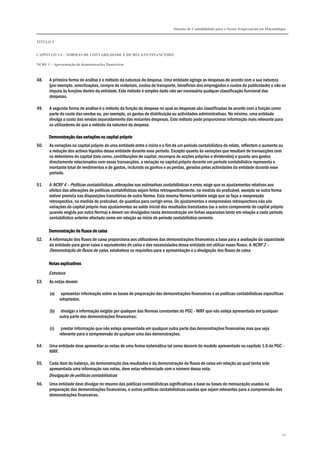Sistema de Contabilidade para o Sector Empresarial em Moçambique
TÍTULO I
CAPÍTULO 1.4 – NORMAS DE CONTABILIDADE E DE RELATO FINANCEIRO
NCRF 1 – Apresentação de demonstrações financeiras
40
48. A primeira forma de análise é o método da natureza da despesa. Uma entidade agrega as despesas de acordo com a sua natureza
(por exemplo, amortizações, compra de materiais, custos de transporte, benefícios dos empregados e custos de publicidade) e não as
imputa às funções dentro da entidade. Este método é simples dado não ser necessária qualquer classificação funcional das
despesas.
49. A segunda forma de análise é o método da função da despesa no qual as despesas são classificadas de acordo com a função como
parte do custo das vendas ou, por exemplo, os gastos de distribuição ou actividades administrativas. No mínimo, uma entidade
divulga o custo das vendas separadamente das restantes despesas. Este método pode proporcionar informação mais relevante para
os utilizadores do que o método da natureza da despesa.
Demonstração das variaçDemonstração das variaçDemonstração das variaçDemonstração das variações no capital próprioões no capital próprioões no capital próprioões no capital próprio
50. As variações no capital próprio de uma entidade entre o início e o fim de um período contabilístico de relato, reflectem o aumento ou
a redução dos activos líquidos dessa entidade durante esse período. Excepto quanto às variações que resultam de transacções com
os detentores do capital (tais como, contribuições de capital, recompra de acções próprias e dividendos) e quanto aos gastos
directamente relacionados com essas transacções, a variação no capital próprio durante um período contabilístico representa o
montante total de rendimentos e de gastos, incluindo os ganhos e as perdas, gerados pelas actividades da entidade durante esse
período.
51. A NCRF 4 – Políticas contabilísticas, alterações nas estimativas contabilísticas e erros, exige que os ajustamentos relativos aos
efeitos das alterações de políticas contabilísticas sejam feitos retrospectivamente, na medida do praticável, excepto se outra forma
estiver prevista nas disposições transitórias de outra Norma. Esta mesma Norma também exige que se faça a reexpressão
retrospectiva, na medida do praticável, de quantias para corrigir erros. Os ajustamentos e reexpressões retrospectivos não são
variações do capital próprio mas ajustamentos ao saldo inicial dos resultados transitados (ou a outra componente do capital próprio
quando exigido por outra Norma) e devem ser divulgados nesta demonstração em linhas separadas tanto em relação a cada período
contabilístico anterior afectado como em relação ao início do período contabilístico corrente.
DDDDemonstração demonstração demonstração demonstração deeee fluxos de caixafluxos de caixafluxos de caixafluxos de caixa
52. A informação dos fluxos de caixa proporciona aos utilizadores das demonstrações financeiras a base para a avaliação da capacidade
da entidade para gerar caixa e equivalentes de caixa e das necessidades dessa entidade em utilizar esses fluxos. A NCRF 2 –
Demonstração de fluxos de caixa, estabelece os requisitos para a apresentação e a divulgação dos fluxos de caixa.
Notas explicativasNotas explicativasNotas explicativasNotas explicativas
Estrutura
53. As notas devem:
(a) apresentar informação sobre as bases de preparação das demonstrações financeiras e as políticas contabilísticas específicas
adoptadas;
(b) divulgar a informação exigida por qualquer das Normas constantes do PGC - NIRF que não esteja apresentada em qualquer
outra parte das demonstrações financeiras;
(c) prestar informação que não esteja apresentada em qualquer outra parte das demonstrações financeiras mas que seja
relevante para a compreensão de qualquer uma das demonstrações.
54. Uma entidade deve apresentar as notas de uma forma sistemática tal como decorre do modelo apresentado no capítulo 1.6 do PGC -
NIRF.
55. Cada item do balanço, da demonstração dos resultados e da demonstração de fluxos de caixa em relação ao qual tenha sido
apresentada uma informação nas notas, deve estar referenciado com o número dessa nota.
Divulgação de políticas contabilísticas
56. Uma entidade deve divulgar no resumo das políticas contabilísticas significativas a base ou bases de mensuração usadas na
preparação das demonstrações financeiras, e outras políticas contabilísticas usadas que sejam relevantes para a compreensão das
demonstrações financeiras.
 