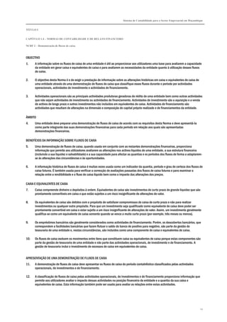 Sistema de Contabilidade para o Sector Empresarial em Moçambique
TÍTULO I
CAPÍTULO 1.4 – NORMAS DE CONTABILIDADE E DE RELATO FINANCEIRO
NCRF 2 – Demonstração de fluxos de caixa
43
OBJECTIVO
1. A informação sobre os fluxos de caixa de uma entidade é útil ao proporcionar aos utilizadores uma base para avaliarem a capacidade
da entidade em gerar caixa e equivalentes de caixa e para avaliarem as necessidades da entidade quanto à utilização desses fluxos
de caixa.
2. O objectivo desta Norma é o de exigir a prestação de informação sobre as alterações históricas em caixa e equivalentes de caixa de
uma entidade através de uma demonstração de fluxos de caixa que classifique esses fluxos durante o período por actividades
operacionais, actividades de investimento e actividades de financiamento.
3. Actividades operacionais são as principais actividades produtoras geradoras de rédito de uma entidade bem como outras actividades
que não sejam actividades de investimento ou actividades de financiamento. Actividades de investimento são a aquisição e a venda
de activos de longo prazo e outros investimentos não incluídos em equivalentes de caixa. Actividades de financiamento são
actividades que resultam de alterações na dimensão e composição do capital próprio realizado e de financiamentos da entidade.
ÂMBITO
4. Uma entidade deve preparar uma demonstração de fluxos de caixa de acordo com os requisitos desta Norma e deve apresentá-la
como parte integrante das suas demonstrações financeiras para cada período em relação aos quais são apresentadas
demonstrações financeiras.
BENEFÍCIOS DA INFORMAÇÃO SOBRE FLUXOS DE CAIXA
5. Uma demonstração de fluxos de caixa, quando usada em conjunto com as restantes demonstrações financeiras, proporciona
informação que permite aos utilizadores avaliarem as alterações nos activos líquidos de uma entidade, a sua estrutura financeira
(incluindo a sua liquidez e solvabilidade) e a sua capacidade para afectar as quantias e os períodos dos fluxos de forma a adaptarem-
se às alterações das circunstâncias e às oportunidades.
6. A informação histórica de fluxos de caixa é muitas vezes usada como um indicador da quantia, período e grau de certeza dos fluxos de
caixa futuros. É também usada para verificar a correcção de avaliações passadas dos fluxos de caixa futuros e para examinar a
relação entre a rendibilidade e o fluxo de caixa líquido bem como o impacto das alterações dos preços.
CAIXA E EQUIVALENTES DE CAIXA
7. Caixa compreende dinheiro e depósitos à ordem. Equivalentes de caixa são investimentos de curto prazo de grande liquidez que são
prontamente convertíveis em caixa e que estão sujeitos a um risco insignificante de alterações de valor.
8. Os equivalentes de caixa são detidos com o propósito de satisfazer compromissos de caixa de curto prazo e não para realizar
investimentos ou qualquer outro propósito. Para que um investimento seja qualificado como equivalente de caixa deve poder ser
prontamente convertível em caixa e estar sujeito a um risco insignificante de alterações de valor. Assim, um investimento geralmente
qualifica-se como um equivalente de caixa somente quando se vence a muito curto prazo (por exemplo, três meses ou menos).
9. Os empréstimos bancários são geralmente considerados como actividades de financiamento. Porém, os descobertos bancários, que
correspondem a facilidades bancárias que fazem flutuar o saldo do banco de positivo para negativo, são parte da gestão de
tesouraria de uma entidade e, nestas circunstâncias, são incluídos como uma componente de caixa e equivalentes de caixa.
10. Os fluxos de caixa excluem os movimentos entre itens que constituem caixa ou equivalentes de caixa porque estas componentes são
parte da gestão de tesouraria de uma entidade e não parte das actividades operacionais, de investimento e de financiamento. A
gestão de tesouraria inclui o investimento de excessos de caixa em equivalentes de caixa.
APRESENTAÇÃO DE UMA DEMONSTRAÇÃO DE FLUXOS DE CAIXA
11. A demonstração de fluxos de caixa deve apresentar os fluxos de caixa do período contabilístico classificados pelas actividades
operacionais, de investimentos e de financiamento.
12. A classificação de fluxos de caixa pelas actividades operacionais, de investimentos e de financiamento proporciona informação que
permite aos utilizadores avaliar o impacto dessas actividades na posição financeira da entidade e a quantia da sua caixa e
equivalentes de caixa. Esta informação também pode ser usada para avaliar as relações entre estas actividades.
 