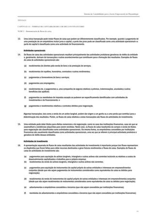 Sistema de Contabilidade para o Sector Empresarial em Moçambique
TÍTULO I
CAPÍTULO 1.4 – NORMAS DE CONTABILIDADE E DE RELATO FINANCEIRO
NCRF 2 – Demonstração de fluxos de caixa
44
13. Uma única transacção pode incluir fluxos de caixa que podem ser diferentemente classificados. Por exemplo, quando o pagamento de
uma prestação de um empréstimo incluir juros e capital, a parte dos juros pode ser classificada como uma actividade operacional e a
parte do capital é classificada como uma actividade de financiamento.
Actividades operacionaisActividades operacionaisActividades operacionaisActividades operacionais
14. Os fluxos de caixa das actividades operacionais resultam principalmente das actividades produtoras geradoras de rédito da entidade
e, geralmente, derivam de transacções e outros acontecimentos que contribuem para a formação dos resultados. Exemplos de fluxos
de caixa de actividades operacionais são:
(a) recebimentos de clientes pela venda de bens e da prestação de serviços;
(b) recebimentos de royalties, honorários, comissões e outros rendimentos;
(c) pagamentos a fornecedores de bens e serviços;
(d) pagamentos aos empregados;
(e) recebimentos de, e pagamentos a, uma companhia de seguros relativos a prémios, indemnizações, anuidades e outros
benefícios das apólices;
(f) pagamentos ou reembolsos de impostos excepto se puderem ser especificamente identificados com actividades de
investimentos e de financiamento; e
(g) pagamentos e recebimentos relativos a contratos detidos para negociação.
Algumas transacções, tais como a venda de um activo tangível, podem dar origem a um ganho ou a uma perda que contribui para a
determinação dos resultados. Porém, os fluxos de caixa relativos a estas transacções são fluxos de actividades de investimento.
15. Uma entidade pode deter títulos para efeitos comerciais e de negociação, como no caso das instituições financeiras, caso em que se
assemelham a existências adquiridas para serem vendidas. Neste caso, os fluxos de caixa resultantes da compra e venda de títulos
para negociação são classificados como actividades operacionais. Da mesma forma, os empréstimos concedidos por instituições
financeiras são usualmente classificados como actividades operacionais, uma vez que se referem à principal actividade produtora e
geradora de rédito dessas entidades.
Actividades de investimentoActividades de investimentoActividades de investimentoActividades de investimento
16. A apresentação separada de fluxos de caixa resultantes das actividades de investimento é importante porque tais fluxos representam
os dispêndios que foram feitos para obter recursos destinados a gerar futuros rendimentos e fluxos de caixa. Exemplos de fluxos de
caixa de actividades de investimento são:
(a) pagamentos para aquisição de activos tangíveis, intangíveis e outros activos não correntes incluindo os relativos a custos de
desenvolvimento capitalizados e trabalhos para a própria empresa;
(b) recebimentos da venda de activos tangíveis, intangíveis e outros activos não correntes;
(c) pagamentos para aquisição de instrumentos de capital próprio de outras entidades e interesses em empreendimentos
conjuntos (desde que não sejam pagamentos de instrumentos considerados como equivalentes de caixa ou detidos para
negociação);
(d) recebimentos da venda de instrumentos de capital próprio de outras entidades e interesses em empreendimentos conjuntos
(desde que não sejam recebimentos de instrumentos considerados como equivalentes de caixa ou detidos para negociação);
(e) adiantamentos e empréstimos concedidos a terceiros (que não sejam concedidos por instituições financeiras);
(f) reembolso de adiantamentos e empréstimos concedidos a terceiros (que não sejam concedidos por instituições financeiras);
 