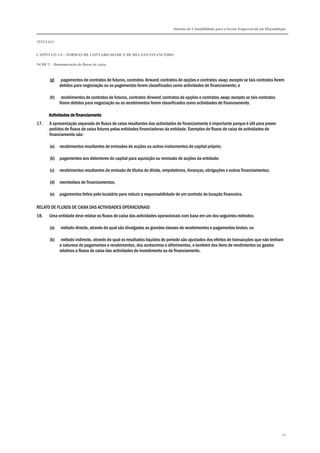 Sistema de Contabilidade para o Sector Empresarial em Moçambique
TÍTULO I
CAPÍTULO 1.4 – NORMAS DE CONTABILIDADE E DE RELATO FINANCEIRO
NCRF 2 – Demonstração de fluxos de caixa
45
(g) pagamentos de contratos de futuros, contratos forward, contratos de opções e contratos swap, excepto se tais contratos forem
detidos para negociação ou os pagamentos forem classificados como actividades de financiamento; e
(h) recebimentos de contratos de futuros, contratos forward, contratos de opções e contratos swap, excepto se tais contratos
forem detidos para negociação ou os recebimentos forem classificados como actividades de financiamento.
Actividades de financiamentoActividades de financiamentoActividades de financiamentoActividades de financiamento
17. A apresentação separada de fluxos de caixa resultantes das actividades de financiamento é importante porque é útil para prever
pedidos de fluxos de caixa futuros pelas entidades financiadoras da entidade. Exemplos de fluxos de caixa de actividades de
financiamento são:
(a) recebimentos resultantes de emissões de acções ou outros instrumentos de capital próprio;
(b) pagamentos aos detentores do capital para aquisição ou remissão de acções da entidade;
(c) recebimentos resultantes da emissão de títulos de dívida, empréstimos, livranças, obrigações e outros financiamentos;
(d) reembolsos de financiamentos;
(e) pagamentos feitos pelo locatário para reduzir a responsabilidade de um contrato de locação financeira.
RELATO DE FLUXOS DE CAIXA DAS ACTIVIDADES OPERACIONAIS
18. Uma entidade deve relatar os fluxos de caixa das actividades operacionais com base em um dos seguintes métodos:
(a) método directo, através do qual são divulgadas as grandes classes de recebimentos e pagamentos brutos; ou
(b) método indirecto, através do qual os resultados líquidos do período são ajustados dos efeitos de transacções que não tenham
a natureza de pagamentos e recebimentos, dos acréscimos e diferimentos, e também dos itens de rendimentos ou gastos
relativos a fluxos de caixa das actividades de investimento ou de financiamento.
 