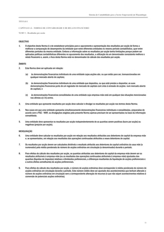 Sistema de Contabilidade para o Sector Empresarial em Moçambique
TÍTULO I
CAPÍTULO 1.4 – NORMAS DE CONTABILIDADE E DE RELATO FINANCEIRO
NCRF 3 – Resultados por acção
51
OBJECTIVO
1. O objectivo desta Norma é o de estabelecer princípios para o apuramento e apresentação dos resultados por acção de forma a
melhorar a comparação do desempenho da entidade quer entre diferentes entidades no mesmo período contabilístico, quer entre
diferentes períodos da mesma entidade. Embora a informação sobre os resultados por acção tenha limitações porque podem ser
aplicadas políticas contabilísticas diferentes no apuramento dos resultados, a utilização de um denominador consistente melhora o
relato financeiro e, assim, o foco desta Norma está no denominador do cálculo dos resultados por acção.
ÂMBITO
2. Esta Norma deve ser aplicada em relação:
(a) às demonstrações financeiras individuais de uma entidade cujas acções são, ou que estão para ser, transaccionadas em
qualquer mercado aberto de capitais;
(b) às demonstrações financeiras individuais de uma entidade que depositou, ou que está prestes a depositar, as suas
demonstrações financeiras junto de um regulador do mercado de capitais com vista à emissão de acções num mercado aberto
de capitais; e
(c) às demonstrações financeiras consolidadas de uma entidade cuja empresa-mãe está em qualquer das situações mencionadas
nas alíneas a) e b) acima.
3. Uma entidade que apresente resultados por acção deve calcular e divulgar os resultados por acção nos termos desta Norma.
4. Nos casos em que uma entidade apresenta simultaneamente demonstrações financeiras individuais e consolidadas, preparadas de
acordo com o PGC - NIRF, as divulgações exigidas pela presente Norma apenas precisam de ser apresentadas na base da informação
consolidada.
5. Uma entidade deve apresentar os resultados por acção independentemente de as quantias serem positivas (lucro por acção) ou
negativas (prejuízo por acção).
MENSURAÇÃO
6. Uma entidade deve calcular os resultados por acção em relação aos resultados atribuídos aos detentores de capital da empresa-mãe
e, se apresentados, em relação aos resultados das operações continuadas atribuídos a esses detentores de capital.
7. Os resultados por acção devem ser calculados dividindo o resultado atribuído aos detentores de capital ordinários da casa mãe (o
numerador) pela média ponderada do número de acções ordinárias em circulação (o denominador) durante o período.
8. Para efeitos do cálculo dos resultados por acção, as quantias atribuídas aos detentores de capital da empresa-mãe devem ser os
resultados atribuíveis à empresa-mãe (ou os resultados das operações continuadas atribuíveis à empresa-mãe) ajustados das
quantias (líquidas de impostos) relativas a dividendos preferenciais, a diferenças resultantes da liquidação de acções preferenciais e
a outros efeitos semelhantes de acções preferenciais.
9. Para efeitos do cálculo dos resultados por acção, o número de acções ordinárias deve corresponder à média ponderada do número de
acções ordinárias em circulação durante o período. Este número médio deve ser ajustado dos acontecimentos que tenham alterado o
número de acções ordinárias em circulação sem a correspondente alteração de recursos (e que não sejam acontecimentos relativos à
conversão de potenciais acções ordinárias).
 