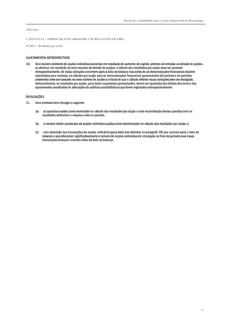 Sistema de Contabilidade para o Sector Empresarial em Moçambique
TÍTULO I
CAPÍTULO 1.4 – NORMAS DE CONTABILIDADE E DE RELATO FINANCEIRO
NCRF 3 – Resultados por acção
52
AJUSTAMENTOS RETROSPECTIVOS
10. Se o número existente de acções ordinárias aumentar em resultado de aumento de capital, prémios de emissão ou divisão de acções,
ou diminuir em resultado de uma reversão de divisão de acções, o cálculo dos resultados por acção deve ser ajustado
retrospectivamente. Se estas variações ocorrerem após a data do balanço mas antes de as demonstrações financeiras estarem
autorizadas para emissão, os cálculos por acção para as demonstrações financeiras apresentadas (do período e de períodos
anteriores) deve ser baseado no novo número de acções e o facto de que o cálculo reflecte essas variações deve ser divulgado.
Adicionalmente, os resultados por acção, para todos os períodos apresentados, devem ser ajustados dos efeitos dos erros e dos
ajustamentos resultantes de alterações de políticas contabilísticas que forem registados retrospectivamente.
DIVULGAÇÕES
11. Uma entidade deve divulgar o seguinte:
(a) as quantias usadas como numerador no cálculo dos resultados por acção e uma reconciliação destas quantias com os
resultados atribuíveis à empresa-mãe no período;
(b) o número médio ponderado de acções ordinárias usadas como denominador no cálculo dos resultados por acção; e
(c) uma descrição das transacções de acções ordinárias (para além das referidas no parágrafo 10) que ocorram após a data do
balanço e que alterariam significativamente o número de acções ordinárias em circulação no final do período caso essas
transacções tivessem ocorrido antes da data do balanço.
 