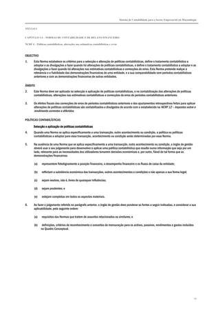 Sistema de Contabilidade para o Sector Empresarial em Moçambique
TÍTULO I
CAPÍTULO 1.4 – NORMAS DE CONTABILIDADE E DE RELATO FINANCEIRO
NCRF 4 – Políticas contabilísticas, alterações nas estimativas contabilísticas e erros
54
OBJECTIVO
1. Esta Norma estabelece os critérios para a selecção e alteração de políticas contabilísticas, define o tratamento contabilístico a
adoptar e as divulgações a fazer quando há alterações de políticas contabilísticas, e define o tratamento contabilístico a adoptar e as
divulgações a fazer quando há alterações nas estimativas contabilísticas e correcções de erros. Esta Norma pretende realçar a
relevância e a fiabilidade das demonstrações financeiras de uma entidade, e a sua comparabilidade com períodos contabilísticos
anteriores e com as demonstrações financeiras de outras entidades.
ÂMBITO
2. Este Norma deve ser aplicada na selecção e aplicação de políticas contabilísticas, e na contabilização das alterações de políticas
contabilísticas, alterações nas estimativas contabilísticas e correcções de erros de períodos contabilísticos anteriores.
3. Os efeitos fiscais das correcções de erros de períodos contabilísticos anteriores e dos ajustamentos retrospectivos feitos para aplicar
alterações de políticas contabilísticas são contabilizados e divulgados de acordo com o estabelecido na NCRF 12 – Impostos sobre o
rendimento correntes e diferidos.
POLÍTICAS CONTABILÍSTICAS
Selecção e aplicação de políticas contabilísticasSelecção e aplicação de políticas contabilísticasSelecção e aplicação de políticas contabilísticasSelecção e aplicação de políticas contabilísticas
4. Quando uma Norma se aplica especificamente a uma transacção, outro acontecimento ou condição, a política ou políticas
contabilísticas a adoptar para essa transacção, acontecimento ou condição serão determinadas por essa Norma.
5. Na ausência de uma Norma que se aplica especificamente a uma transacção, outro acontecimento ou condição, o órgão de gestão
deverá usar o seu julgamento para desenvolver e aplicar uma política contabilística que resulte numa informação que seja por um
lado, relevante para as necessidades dos utilizadores tomarem decisões económicas e, por outro, fiável de tal forma que as
demonstrações financeiras:
(a) representem fidedignamente a posição financeira, o desempenho financeiro e os fluxos de caixa da entidade;
(b) reflictam a substância económica das transacções, outros acontecimentos e condições e não apenas a sua forma legal;
(c) sejam neutras, isto é, livres de quaisquer influências;
(d) sejam prudentes; e
(e) estejam completas em todos os aspectos materiais.
6. Ao fazer o julgamento referido no parágrafo anterior, o órgão de gestão deve ponderar as fontes a seguir indicadas, e considerar a sua
aplicabilidade, pela seguinte ordem:
(a) requisitos das Normas que tratem de assuntos relacionados ou similares; e
(b) definições, critérios de reconhecimento e conceitos de mensuração para os activos, passivos, rendimentos e gastos incluídos
no Quadro Conceptual.
 