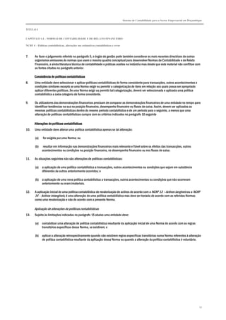 Sistema de Contabilidade para o Sector Empresarial em Moçambique
TÍTULO I
CAPÍTULO 1.4 – NORMAS DE CONTABILIDADE E DE RELATO FINANCEIRO
NCRF 4 – Políticas contabilísticas, alterações nas estimativas contabilísticas e erros
55
7. Ao fazer o julgamento referido no parágrafo 5, o órgão de gestão pode também considerar as mais recentes directrizes de outros
organismos emissores de normas que usem o mesmo quadro conceptual para desenvolver Normas de Contabilidade e de Relato
Financeiro, e ainda literatura técnica de contabilidade e práticas aceites na indústria mas desde que este material não conflitue com
as fontes citadas no parágrafo anterior.
Consistência de políticas contabilísticasConsistência de políticas contabilísticasConsistência de políticas contabilísticasConsistência de políticas contabilísticas
8. Uma entidade deve seleccionar e aplicar políticas contabilísticas de forma consistente para transacções, outros acontecimentos e
condições similares excepto se uma Norma exigir ou permitir a categorização de itens em relação aos quais possa ser apropriado
aplicar diferentes políticas. Se uma Norma exigir ou permitir tal categorização, deverá ser seleccionada e aplicada uma política
contabilística a cada categoria de forma consistente.
9. Os utilizadores das demonstrações financeiras precisam de comparar as demonstrações financeiras de uma entidade no tempo para
identificar tendências na sua na posição financeira, desempenho financeiro ou fluxos de caixa. Assim, devem ser aplicadas as
mesmas políticas contabilísticas dentro do mesmo período contabilístico e de um período para o seguinte, a menos que uma
alteração de políticas contabilísticas cumpra com os critérios indicados no parágrafo 10 seguinte
AlteraçõeAlteraçõeAlteraçõeAlterações de políticas contabilísticass de políticas contabilísticass de políticas contabilísticass de políticas contabilísticas
10. Uma entidade deve alterar uma política contabilística apenas se tal alteração:
(a) for exigida por uma Norma; ou
(b) resultar em informação nas demonstrações financeiras mais relevante e fiável sobre os efeitos das transacções, outros
acontecimentos ou condições na posição financeira, no desempenho financeiro ou nos fluxos de caixa.
11. As situações seguintes não são alterações de políticas contabilísticas:
(a) a aplicação de uma política contabilística a transacções, outros acontecimentos ou condições que sejam em substância
diferentes de outros anteriormente ocorridos; e
(b) a aplicação de uma nova política contabilística a transacções, outros acontecimentos ou condições que não ocorreram
anteriormente ou eram imateriais.
12. A aplicação inicial de uma política contabilística de revalorização de activos de acordo com a NCRF 13 – Activos tangíveis ou a NCRF
14 – Activos intangíveis, é uma alteração de uma política contabilística mas deve ser tratada de acordo com as referidas Normas
como uma revalorização e não de acordo com a presente Norma.
Aplicação de alterações de políticas contabilísticas
13. Sujeito às limitações indicadas no parágrafo 15 abaixo uma entidade deve:
(a) contabilizar uma alteração de política contabilística resultante da aplicação inicial de uma Norma de acordo com as regras
transitórias específicas dessa Norma, se existirem; e
(b) aplicar a alteração retrospectivamente quando não existirem regras específicas transitórias numa Norma referentes à alteração
de política contabilística resultante da aplicação dessa Norma ou quando a alteração da política contabilística é voluntária.
 