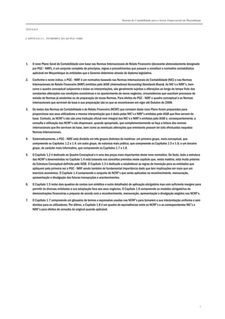 Sistema de Contabilidade para o Sector Empresarial em Moçambique
TÍTULO I
CAPÍTULO 1.1 – INTRODUÇÃO AO PGC-NIRF
2
1. O novo Plano Geral de Contabilidade com base nas Normas Internacionais de Relato Financeiro (doravante abreviadamente designado
por PGC - NIRF), é um conjunto completo de princípios, regras e procedimentos que passam a constituir o normativo contabilístico
aplicável em Moçambique às entidades que o Governo determine através de diploma legislativo.
2. Conforme o nome indica, o PGC - NIRF é um normativo baseado nas Normas Internacionais de Contabilidade (NIC) e nas Normas
Internacionais de Relato Financeiro (NIRF) emitidas pelo IASB (International Accounting Standards Board). As NIC’s e NIRF’s, bem
como o quadro conceptual subjacente e todas as interpretações, são geralmente sujeitas a alterações ao longo do tempo fruto das
constantes alterações nas condições económicas e no aparecimento de novos negócios, circunstâncias que suscitam processos de
revisão de Normas já existentes ou de preparação de novas Normas. Para efeitos do PGC - NIRF o quadro conceptual e as Normas
internacionais que serviram de base à sua preparação são os que se encontravam em vigor até Outubro de 2008.
3. Os textos das Normas de Contabilidade e de Relato Financeiro (NCRF) que constam deste novo Plano foram preparados para
proporcionar aos seus utilizadores a mesma interpretação que é dada pelas NIC’s e NIRF’s emitidas pelo IASB que lhes servem de
base. Contudo, as NCRF’s não são uma tradução oficial nem integral das NIC’s e NIRF’s emitidas pelo IASB e, consequentemente, a
consulta e utilização das NCRF’s não dispensam, quando apropriado, que complementarmente se faça a leitura das normas
internacionais que lhe serviram de base, bem como as eventuais alterações que entretanto possam ter sido efectuadas naquelas
Normas Internacionais.
4. Sistematicamente, o PGC - NIRF está dividido em três grupos distintos de matérias: um primeiro grupo, mais conceptual, que
compreende os Capítulos 1.2 a 1.4; um outro grupo, de natureza mais prática, que compreende os Capítulos 1.5 e 1.6; e um terceiro
grupo, de carácter mais informativo, que compreende os Capítulos 1.7 e 1.8.
5. O Capítulo 1.2 é dedicado ao Quadro Conceptual e é uma das peças mais importantes deste novo normativo. De facto, toda a estrutura
das NCRF’s desenvolvidas no Capítulo 1.4 está baseada nos conceitos previstos neste capítulo que, nesta matéria, está muito próximo
da Estrutura Conceptual definida pelo IASB. O Capítulo 1.3 é dedicado a estabelecer as regras de transição para as entidades que
apliquem pela primeira vez o PGC - NIRF sendo também de fundamental importância dado que tem implicações em mais que um
exercício económico. O Capítulo 1.4 compreende o conjunto de NCRF’s que serão aplicadas no reconhecimento, mensuração,
apresentação e divulgação das futuras transacções e acontecimentos.
6. O Capítulo 1.5 inclui dois quadros de contas (um sintético e outro detalhado) de aplicação obrigatória mas com suficiente margem para
permitir às diversas entidades a sua adaptação face aos seus negócios. O Capítulo 1.6 compreende os modelos obrigatórios de
demonstrações financeiras a preparar de acordo com o reconhecimento, mensuração, apresentação e divulgação exigidos nas NCRF’s.
7. O Capítulo 1.7 compreende um glossário de termos e expressões usadas nas NCRF’s para tornarem a sua interpretação uniforme e sem
dúvidas para os utilizadores. Por último, o Capítulo 1.8 é um quadro de equivalências entre as NCRF’s e as correspondentes NIC’s e
NIRF’s para efeitos de consulta do original quando aplicável.
 