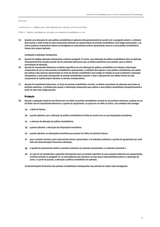 Sistema de Contabilidade para o Sector Empresarial em Moçambique
TÍTULO I
CAPÍTULO 1.4 – NORMAS DE CONTABILIDADE E DE RELATO FINANCEIRO
NCRF 4 – Políticas contabilísticas, alterações nas estimativas contabilísticas e erros
56
14. Quando uma alteração de uma política contabilística é aplicada retrospectivamente de acordo com o parágrafo anterior, a entidade
deve ajustar o saldo inicial de cada componente afectada do capital próprio do período contabilístico mais antigo apresentado, e as
outras quantias comparativas devem ser divulgadas em cada período anterior apresentado como se a nova política contabilística
tivesse sido sempre aplicada.
Limitações à aplicação retrospectiva
15. Quando for exigida aplicação retrospectiva conforme parágrafo 13 acima, uma alteração de política contabilística deve ser aplicada
retrospectivamente excepto quando não for praticável determinar quer os efeitos específicos num período, quer os efeitos
acumulados da alteração.
16. Quando for impraticável determinar os efeitos específicos de uma alteração de política contabilística em relação à informação
comparativa de um ou mais períodos contabilísticos apresentados, a entidade deve aplicar a nova política contabilística aos saldos
dos activos e dos passivos apresentados no início do período contabilístico mais antigo em relação ao qual é praticável a aplicação
retrospectiva, o qual pode corresponder ao período contabilístico corrente, e fazer o ajustamento aos saldos iniciais de cada
componente de capital próprio afectada no período correspondente.
17. Quando for impraticável determinar, no início do período contabilístico corrente, os efeitos acumulados da alteração para todos os
períodos anteriores, a entidade deve ajustar a informação comparativa para aplicar a nova política contabilística prospectivamente a
partir da data mais antiga possível.
DivulgaçãoDivulgaçãoDivulgaçãoDivulgação
18. Quando a aplicação inicial de uma Norma tem um efeito no período contabilístico corrente ou em períodos anteriores, pudesse ter um
tal efeito mas foi impraticável determinar a quantia do ajustamento, ou possa ter um efeito no futuro, uma entidade deve divulgar:
(a) o título da Norma;
(b) quando aplicável, que a alteração da política contabilística foi feita de acordo com as suas disposições transitórias;
(c) a natureza da alteração da política contabilística;
(d) quando aplicável, a descrição das disposições transitórias;
(e) quando aplicável, as disposições transitórias que possam ter efeito em períodos futuros;
(f) para o período corrente e para cada período anterior apresentado, e na extensão praticável, a quantia do ajustamento por cada
linha das demonstrações financeiras afectadas;
(g) a quantia do ajustamento relativa a períodos anteriores aos períodos apresentados, na extensão praticável; e
(h) no caso de ser impraticável a aplicação retrospectiva para um período específico ou para períodos anteriores aos apresentados,
conforme previsto no parágrafo 13, as circunstâncias que estiveram na base dessa impossibilidade prática e a descrição de
como, e a partir de quando, a alteração à política contabilística foi aplicada.
As demonstrações financeiras dos períodos contabilísticos subsequentes não precisam de repetir estas divulgações.
 
