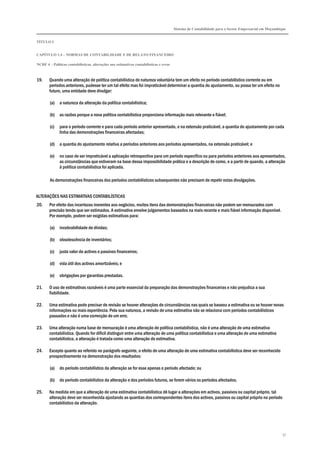 Sistema de Contabilidade para o Sector Empresarial em Moçambique
TÍTULO I
CAPÍTULO 1.4 – NORMAS DE CONTABILIDADE E DE RELATO FINANCEIRO
NCRF 4 – Políticas contabilísticas, alterações nas estimativas contabilísticas e erros
57
19. Quando uma alteração de política contabilística de natureza voluntária tem um efeito no período contabilístico corrente ou em
períodos anteriores, pudesse ter um tal efeito mas foi impraticável determinar a quantia do ajustamento, ou possa ter um efeito no
futuro, uma entidade deve divulgar:
(a) a natureza da alteração da política contabilística;
(b) as razões porque a nova política contabilística proporciona informação mais relevante e fiável;
(c) para o período corrente e para cada período anterior apresentado, e na extensão praticável, a quantia do ajustamento por cada
linha das demonstrações financeiras afectadas;
(d) a quantia do ajustamento relativa a períodos anteriores aos períodos apresentados, na extensão praticável; e
(e) no caso de ser impraticável a aplicação retrospectiva para um período específico ou para períodos anteriores aos apresentados,
as circunstâncias que estiveram na base dessa impossibilidade prática e a descrição de como, e a partir de quando, a alteração
à política contabilística foi aplicada.
As demonstrações financeiras dos períodos contabilísticos subsequentes não precisam de repetir estas divulgações.
ALTERAÇÕES NAS ESTIMATIVAS CONTABILÍSTICAS
20. Por efeito das incertezas inerentes aos negócios, muitos itens das demonstrações financeiras não podem ser mensurados com
precisão tendo que ser estimados. A estimativa envolve julgamentos baseados na mais recente e mais fiável informação disponível.
Por exemplo, podem ser exigidas estimativas para:
(a) incobrabilidade de dívidas;
(b) obsolescência de inventários;
(c) justo valor de activos e passivos financeiros;
(d) vida útil dos activos amortizáveis; e
(e) obrigações por garantias prestadas.
21. O uso de estimativas razoáveis é uma parte essencial da preparação das demonstrações financeiras e não prejudica a sua
fiabilidade.
22. Uma estimativa pode precisar de revisão se houver alterações de circunstâncias nas quais se baseou a estimativa ou se houver novas
informações ou mais experiência. Pela sua natureza, a revisão de uma estimativa não se relaciona com períodos contabilísticos
passados e não é uma correcção de um erro.
23. Uma alteração numa base de mensuração é uma alteração de política contabilística, não é uma alteração de uma estimativa
contabilística. Quando for difícil distinguir entre uma alteração de uma política contabilística e uma alteração de uma estimativa
contabilística, a alteração é tratada como uma alteração de estimativa.
24. Excepto quanto ao referido no parágrafo seguinte, o efeito de uma alteração de uma estimativa contabilística deve ser reconhecido
prospectivamente na demonstração dos resultados:
(a) do período contabilístico da alteração se for esse apenas o período afectado; ou
(b) do período contabilístico da alteração e dos períodos futuros, se forem vários os períodos afectados.
25. Na medida em que a alteração de uma estimativa contabilística dê lugar a alterações em activos, passivos ou capital próprio, tal
alteração deve ser reconhecida ajustando as quantias dos correspondentes itens dos activos, passivos ou capital próprio no período
contabilístico da alteração.
 