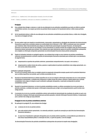 Sistema de Contabilidade para o Sector Empresarial em Moçambique
TÍTULO I
CAPÍTULO 1.4 – NORMAS DE CONTABILIDADE E DE RELATO FINANCEIRO
NCRF 4 – Políticas contabilísticas, alterações nas estimativas contabilísticas e erros
58
DivulgaçãoDivulgaçãoDivulgaçãoDivulgação
26. Uma entidade deve divulgar a natureza e o valor de uma alteração de uma estimativa contabilística que tenha um efeito no período
contabilístico corrente, ou se espera que tenha nos períodos futuros excepto se for impraticável estimar o efeito nesses períodos
futuros.
27. Se for impraticável estimar o efeito de uma alteração de uma estimativa contabilística para períodos futuros, o efeito não é divulgado,
mas deve ser divulgado tal facto.
ERROS
28. Os erros podem surgir com respeito ao reconhecimento, mensuração, apresentação ou divulgação dos elementos das demonstrações
financeiras as quais não se considera estarem em conformidade com as Normas e o PGC - NIRF se contiverem quer erros materiais
quer imateriais, feitos intencionalmente para atingir uma determinada apresentação da posição financeira, do desempenho
financeiro ou dos fluxos de caixa de uma entidade. Os erros descobertos no período corrente são corrigidos antes das demonstrações
financeiras estarem aprovadas para emissão. Erros materiais que sejam descobertos apenas em período contabilístico subsequente,
são corrigidos na informação comparativa apresentada nas demonstrações financeiras desse período subsequente.
29. Sujeito às limitações indicadas no parágrafo seguinte, uma entidade deve corrigir os erros materiais de períodos contabilísticos
anteriores retrospectivamente no primeiro conjunto de demonstrações financeiras autorizadas para emissão após a sua descoberta
da seguinte forma:
(a) reexpressando as quantias dos períodos anteriores, apresentadas comparativamente, nos quais o erro ocorreu; e
(b) reexpressando os saldos iniciais dos activos, passivos e capital próprio do período contabilístico mais antigo apresentado, se o
erro ocorreu antes desse período.
Limitações à aplicação retrospectiva
30. Um erro de um período anterior deve se corrigido através de reexpressão retrospectiva excepto quando não for praticável determinar
quer os efeitos específicos num período, quer os efeitos acumulados do erro.
31. Quando for impraticável determinar os efeitos específicos de um erro em relação à informação comparativa de um ou mais períodos
contabilísticos apresentados, a entidade deve reexpressar os saldos iniciais dos activos, passivos e capital próprio para o período
contabilístico mais antigo em relação ao qual é praticável a aplicação retrospectiva, o qual pode corresponder ao período
contabilístico corrente.
32. Quando for impraticável determinar, no início do período contabilístico corrente, os efeitos acumulados de um erro para todos os
períodos anteriores, a entidade deve ajustar a informação comparativa para corrigir o erro prospectivamente a partir da data mais
antiga possível.
33. A correcção de um erro de um período contabilístico anterior está excluída da demonstração dos resultados do período no qual o erro
foi descoberto. Qualquer informação apresentada para períodos passados, incluindo informação financeira histórica, é reexpressada
para o período mais antigo que seja praticável.
Divulgação de erros de períodos contabilísticos anterioresDivulgação de erros de períodos contabilísticos anterioresDivulgação de erros de períodos contabilísticos anterioresDivulgação de erros de períodos contabilísticos anteriores
34. Na aplicação do parágrafo 29, uma entidade deve divulgar:
(a) a natureza do erro de um período anterior;
(b) para cada período anterior apresentado, e na extensão praticável, a quantia da correcção por cada linha das demonstrações
financeiras afectadas; e
(c) no caso de ser impraticável a aplicação retrospectiva para um período anterior específico, as circunstâncias que estiveram na
base dessa impossibilidade prática e a descrição de como, e a partir de quando, o erro foi corrigido.
As demonstrações financeiras dos períodos contabilísticos subsequentes não precisam de repetir estas divulgações.
 