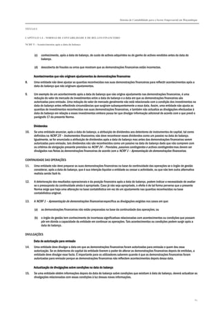 Sistema de Contabilidade para o Sector Empresarial em Moçambique
TÍTULO I
CAPÍTULO 1.4 – NORMAS DE CONTABILIDADE E DE RELATO FINANCEIRO
NCRF 5 – Acontecimentos após a data do balanço
62
(c) conhecimento, após a data do balanço, do custo de activos adquiridos ou do ganho de activos vendidos antes da data do
balanço.
(d) descoberta de fraudes ou erros que mostram que as demonstrações financeiras estão incorrectas.
Acontecimentos que não originam ajustamentos às demonstrações financeirasAcontecimentos que não originam ajustamentos às demonstrações financeirasAcontecimentos que não originam ajustamentos às demonstrações financeirasAcontecimentos que não originam ajustamentos às demonstrações financeiras
8. Uma entidade não deve ajustar as quantias reconhecidas nas suas demonstrações financeiras para reflectir acontecimentos após a
data do balanço que não originam ajustamentos.
9. Um exemplo de um acontecimento após a data do balanço que não origina ajustamento nas demonstrações financeiras, é uma
redução do valor de mercado de investimentos entre a data do balanço e a data em que as demonstrações financeiras são
autorizadas para emissão. Uma redução do valor de mercado geralmente não está relacionada com a condição dos investimentos na
data do balanço antes reflectindo circunstâncias que surgiram subsequentemente a essa data. Assim, uma entidade não ajusta as
quantias de investimentos reconhecidas nas suas demonstrações financeiras, e também não actualiza as divulgações efectuadas à
data do balanço em relação a esses investimentos embora possa ter que divulgar informação adicional de acordo com o que prevê o
parágrafo 17 da presente Norma.
DividendosDividendosDividendosDividendos
10. Se uma entidade anunciar, após a data do balanço, a atribuição de dividendos aos detentores de instrumentos de capital, tal como
definidos na NCRF 25 – Instrumentos financeiros, não deve reconhecer esses dividendos como um passivo na data do balanço.
Igualmente, se for anunciada a atribuição de dividendos após a data do balanço mas antes das demonstrações financeiras serem
autorizadas para emissão, tais dividendos não são reconhecidos como um passivo na data do balanço dado que não cumprem com
os critérios de obrigação presente previstos na NCRF 24 – Provisões, passivos contingentes e activos contingentes mas devem ser
divulgados nas Notas às demonstrações financeiras de acordo com a NCRF 1 – Apresentação de demonstrações financeiras.
CONTINUIDADE DAS OPERAÇÕES
11. Uma entidade não deve preparar as suas demonstrações financeiras na base da continuidade das operações se o órgão de gestão
considerar, após a data do balanço, que é sua intenção liquidar a entidade ou cessar a actividade, ou que não tem outra alternativa
realista senão fazê-lo.
12. A deterioração dos resultados operacionais e da posição financeira após a data do balanço, podem indicar a necessidade de avaliar
se o pressuposto da continuidade ainda é apropriado. Caso já não seja apropriado, o efeito é de tal forma perverso que a presente
Norma exige que haja uma alteração na base contabilística em vez de um ajustamento nas quantias reconhecidas na base
contabilística original.
13. A NCRF 1 – Apresentação de demonstrações financeiras especifica as divulgações exigidas nos casos em que:
(a) as demonstrações financeiras não estão preparadas na base da continuidade das operações; ou
(b) o órgão de gestão tem conhecimento de incertezas significativas relacionadas com acontecimentos ou condições que possam
pôr em dúvida a capacidade da entidade em continuar as operações. Tais acontecimentos ou condições podem surgir após a
data do balanço.
DIVULGAÇÕES
Data de autorização para emissãoData de autorização para emissãoData de autorização para emissãoData de autorização para emissão
14. Uma entidade deve divulgar a data em que as demonstrações financeiras foram autorizadas para emissão e quem deu essa
autorização. Se os detentores do capital da entidade tiverem o poder de alterar as demonstrações financeiras depois de emitidas, a
entidade deve divulgar esse facto. É importante para os utilizadores saberem quando é que as demonstrações financeiras foram
autorizadas para emissão porque as demonstrações financeiras não reflectem acontecimentos depois dessa data.
Actualização de divulgações sobre condições na data do balançoActualização de divulgações sobre condições na data do balançoActualização de divulgações sobre condições na data do balançoActualização de divulgações sobre condições na data do balanço
15. Se uma entidade obtém informações depois da data do balanço sobre condições que existiam à data do balanço, deverá actualizar as
divulgações relacionadas com essas condições à luz dessas novas informações.
 