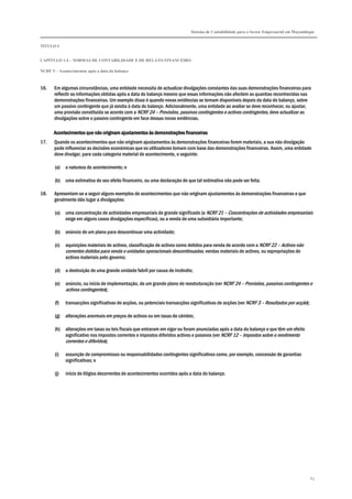 Sistema de Contabilidade para o Sector Empresarial em Moçambique
TÍTULO I
CAPÍTULO 1.4 – NORMAS DE CONTABILIDADE E DE RELATO FINANCEIRO
NCRF 5 – Acontecimentos após a data do balanço
63
16. Em algumas circunstâncias, uma entidade necessita de actualizar divulgações constantes das suas demonstrações financeiras para
reflectir as informações obtidas após a data do balanço mesmo que essas informações não afectem as quantias reconhecidas nas
demonstrações financeiras. Um exemplo disso é quando novas evidências se tornam disponíveis depois da data do balanço, sobre
um passivo contingente que já existia à data do balanço. Adicionalmente, uma entidade ao avaliar se deve reconhecer, ou ajustar,
uma provisão constituída se acordo com a NCRF 24 – Provisões, passivos contingentes e activos contingentes, deve actualizar as
divulgações sobre o passivo contingente em face dessas novas evidências.
Acontecimentos que não originam ajuAcontecimentos que não originam ajuAcontecimentos que não originam ajuAcontecimentos que não originam ajustamentos às demonstrações financeirasstamentos às demonstrações financeirasstamentos às demonstrações financeirasstamentos às demonstrações financeiras
17. Quando os acontecimentos que não originam ajustamentos às demonstrações financeiras forem materiais, a sua não divulgação
pode influenciar as decisões económicas que os utilizadores tomam com base das demonstrações financeiras. Assim, uma entidade
deve divulgar, para cada categoria material de acontecimento, o seguinte:
(a) a natureza do acontecimento; e
(b) uma estimativa do seu efeito financeiro, ou uma declaração de que tal estimativa não pode ser feita.
18. Apresentam-se a seguir alguns exemplos de acontecimentos que não originam ajustamentos às demonstrações financeiras e que
geralmente dão lugar a divulgações:
(a) uma concentração de actividades empresariais de grande significado (a NCRF 21 – Concentrações de actividades empresariais
exige em alguns casos divulgações específicas), ou a venda de uma subsidiária importante;
(b) anúncio de um plano para descontinuar uma actividade;
(c) aquisições materiais de activos, classificação de activos como detidos para venda de acordo com a NCRF 22 – Activos não
correntes detidos para venda e unidades operacionais descontinuadas, vendas materiais de activos, ou expropriações de
activos materiais pelo governo;
(d) a destruição de uma grande unidade fabril por causa de incêndio;
(e) anúncio, ou início de implementação, de um grande plano de reestruturação (ver NCRF 24 – Provisões, passivos contingentes e
activos contingentes);
(f) transacções significativas de acções, ou potenciais transacções significativas de acções (ver NCRF 3 – Resultados por acção);
(g) alterações anormais em preços de activos ou em taxas de câmbio;
(h) alterações em taxas ou leis fiscais que entraram em vigor ou foram anunciadas após a data do balanço e que têm um efeito
significativo nos impostos correntes e impostos diferidos activos e passivos (ver NCRF 12 – Impostos sobre o rendimento
correntes e diferidos);
(i) assunção de compromissos ou responsabilidades contingentes significativos como, por exemplo, concessão de garantias
significativas; e
(j) início de litígios decorrentes de acontecimentos ocorridos após a data do balanço.
 