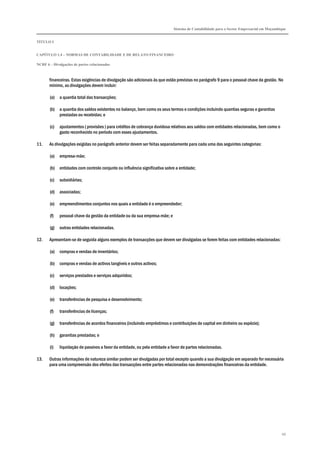 Sistema de Contabilidade para o Sector Empresarial em Moçambique
TÍTULO I
CAPÍTULO 1.4 – NORMAS DE CONTABILIDADE E DE RELATO FINANCEIRO
NCRF 6 – Divulgações de partes relacionadas
66
financeiras. Estas exigências de divulgação são adicionais às que estão previstas no parágrafo 9 para o pessoal chave da gestão. No
mínimo, as divulgações devem incluir:
(a) a quantia total das transacções;
(b) a quantia dos saldos existentes no balanço, bem como os seus termos e condições incluindo quantias seguras e garantias
prestadas ou recebidas; e
(c) ajustamentos ( provisões ) para créditos de cobrança duvidosa relativos aos saldos com entidades relacionadas, bem como o
gasto reconhecido no período com esses ajustamentos.
11. As divulgações exigidas no parágrafo anterior devem ser feitas separadamente para cada uma das seguintes categorias:
(a) empresa-mãe;
(b) entidades com controlo conjunto ou influência significativa sobre a entidade;
(c) subsidiárias;
(d) associadas;
(e) empreendimentos conjuntos nos quais a entidade é o empreendedor;
(f) pessoal chave da gestão da entidade ou da sua empresa-mãe; e
(g) outras entidades relacionadas.
12. Apresentam-se de seguida alguns exemplos de transacções que devem ser divulgadas se forem feitas com entidades relacionadas:
(a) compras e vendas de inventários;
(b) compras e vendas de activos tangíveis e outros activos;
(c) serviços prestados e serviços adquiridos;
(d) locações;
(e) transferências de pesquisa e desenvolvimento;
(f) transferências de licenças;
(g) transferências de acordos financeiros (incluindo empréstimos e contribuições de capital em dinheiro ou espécie);
(h) garantias prestadas; e
(i) liquidação de passivos a favor da entidade, ou pela entidade a favor de partes relacionadas.
13. Outras informações de natureza similar podem ser divulgadas por total excepto quando a sua divulgação em separado for necessária
para uma compreensão dos efeitos das transacções entre partes relacionadas nas demonstrações financeiras da entidade.
 