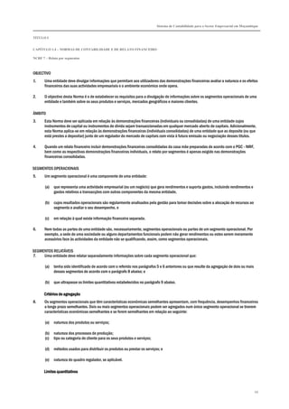 Sistema de Contabilidade para o Sector Empresarial em Moçambique
TÍTULO I
CAPÍTULO 1.4 – NORMAS DE CONTABILIDADE E DE RELATO FINANCEIRO
NCRF 7 – Relato por segmentos
68
OBJECTIVO
1. Uma entidade deve divulgar informações que permitam aos utilizadores das demonstrações financeiras avaliar a natureza e os efeitos
financeiros das suas actividades empresariais e o ambiente económico onde opera.
2. O objectivo desta Norma é o de estabelecer os requisitos para a divulgação de informações sobre os segmentos operacionais de uma
entidade e também sobre os seus produtos e serviços, mercados geográficos e maiores clientes.
ÂMBITO
3. Esta Norma deve ser aplicada em relação às demonstrações financeiras (individuais ou consolidadas) de uma entidade cujos
instrumentos de capital ou instrumentos de dívida sejam transaccionadas em qualquer mercado aberto de capitais. Adicionalmente,
esta Norma aplica-se em relação às demonstrações financeiras (individuais consolidadas) de uma entidade que as deposite (ou que
está prestes a depositar) junto de um regulador do mercado de capitais com vista à futura emissão ou negociação desses títulos.
4. Quando um relato financeiro incluir demonstrações financeiras consolidadas da casa mãe preparadas de acordo com o PGC - NIRF,
bem como as respectivas demonstrações financeiras individuais, o relato por segmentos é apenas exigido nas demonstrações
financeiras consolidadas.
SEGMENTOS OPERACIONAIS
5. Um segmento operacional é uma componente de uma entidade:
(a) que representa uma actividade empresarial (ou um negócio) que gera rendimentos e suporta gastos, incluindo rendimentos e
gastos relativos a transacções com outras componentes da mesma entidade,
(b) cujos resultados operacionais são regularmente analisados pela gestão para tomar decisões sobre a alocação de recursos ao
segmento e avaliar o seu desempenho, e
(c) em relação à qual existe informação financeira separada.
6. Nem todas as partes de uma entidade são, necessariamente, segmentos operacionais ou partes de um segmento operacional. Por
exemplo, a sede de uma sociedade ou alguns departamentos funcionais podem não gerar rendimentos ou estes serem meramente
acessórios face às actividades da entidade não se qualificando, assim, como segmentos operacionais.
SEGMENTOS RELATÁVEIS
7. Uma entidade deve relatar separadamente informações sobre cada segmento operacional que:
(a) tenha sido identificado de acordo com o referido nos parágrafos 5 e 6 anteriores ou que resulte da agregação de dois ou mais
desses segmentos de acordo com o parágrafo 8 abaixo; e
(b) que ultrapasse os limites quantitativos estabelecidos no parágrafo 9 abaixo.
Critérios de agregaçãoCritérios de agregaçãoCritérios de agregaçãoCritérios de agregação
8. Os segmentos operacionais que têm características económicas semelhantes apresentam, com frequência, desempenhos financeiros
a longo prazo semelhantes. Dois ou mais segmentos operacionais podem ser agregados num único segmento operacional se tiverem
características económicas semelhantes e se forem semelhantes em relação ao seguinte:
(a) natureza dos produtos ou serviços;
(b) natureza dos processos de produção;
(c) tipo ou categoria de cliente para os seus produtos e serviços;
(d) métodos usados para distribuir os produtos ou prestar os serviços; e
(e) natureza do quadro regulador, se aplicável.
Limites quantitativosLimites quantitativosLimites quantitativosLimites quantitativos
 