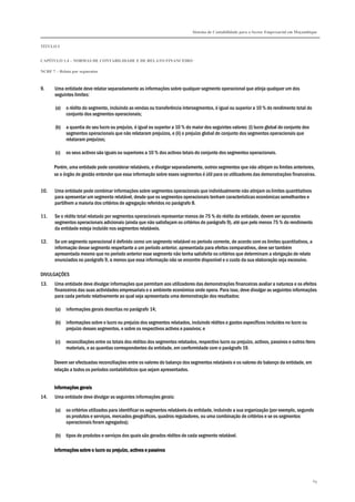 Sistema de Contabilidade para o Sector Empresarial em Moçambique
TÍTULO I
CAPÍTULO 1.4 – NORMAS DE CONTABILIDADE E DE RELATO FINANCEIRO
NCRF 7 – Relato por segmentos
69
9. Uma entidade deve relatar separadamente as informações sobre qualquer segmento operacional que atinja qualquer um dos
seguintes limites:
(a) o rédito do segmento, incluindo as vendas ou transferência intersegmentos, é igual ou superior a 10 % do rendimento total do
conjunto dos segmentos operacionais;
(b) a quantia do seu lucro ou prejuízo, é igual ou superior a 10 % do maior dos seguintes valores: (i) lucro global do conjunto dos
segmentos operacionais que não relataram prejuízos, e (ii) o prejuízo global do conjunto dos segmentos operacionais que
relataram prejuízos;
(c) os seus activos são iguais ou superiores a 10 % dos activos totais do conjunto dos segmentos operacionais.
Porém, uma entidade pode considerar relatáveis, e divulgar separadamente, outros segmentos que não atinjam os limites anteriores,
se o órgão de gestão entender que essa informação sobre esses segmentos é útil para os utilizadores das demonstrações financeiras.
10. Uma entidade pode combinar informações sobre segmentos operacionais que individualmente não atinjam os limites quantitativos
para apresentar um segmento relatável, desde que os segmentos operacionais tenham características económicas semelhantes e
partilhem a maioria dos critérios de agregação referidos no parágrafo 8.
11. Se o rédito total relatado por segmentos operacionais representar menos de 75 % do rédito da entidade, devem ser apurados
segmentos operacionais adicionais (ainda que não satisfaçam os critérios do parágrafo 9), até que pelo menos 75 % do rendimento
da entidade esteja incluído nos segmentos relatáveis.
12. Se um segmento operacional é definido como um segmento relatável no período corrente, de acordo com os limites quantitativos, a
informação desse segmento respeitante a um período anterior, apresentada para efeitos comparativos, deve ser também
apresentada mesmo que no período anterior esse segmento não tenha satisfeito os critérios que determinam a obrigação de relato
enunciados no parágrafo 9, a menos que essa informação não se encontre disponível e o custo da sua elaboração seja excessivo.
DIVULGAÇÕES
13. Uma entidade deve divulgar informações que permitam aos utilizadores das demonstrações financeiras avaliar a natureza e os efeitos
financeiros das suas actividades empresariais e o ambiente económico onde opera. Para isso, deve divulgar as seguintes informações
para cada período relativamente ao qual seja apresentada uma demonstração dos resultados:
(a) informações gerais descritas no parágrafo 14;
(b) informações sobre o lucro ou prejuízo dos segmentos relatados, incluindo réditos e gastos específicos incluídos no lucro ou
prejuízo desses segmentos, e sobre os respectivos activos e passivos; e
(c) reconciliações entre os totais dos réditos dos segmentos relatados, respectivo lucro ou prejuízo, activos, passivos e outros itens
materiais, e as quantias correspondentes da entidade, em conformidade com o parágrafo 19.
Devem ser efectuadas reconciliações entre os valores do balanço dos segmentos relatáveis e os valores do balanço da entidade, em
relação a todos os períodos contabilísticos que sejam apresentados.
Informações geraisInformações geraisInformações geraisInformações gerais
14. Uma entidade deve divulgar as seguintes informações gerais:
(a) os critérios utilizados para identificar os segmentos relatáveis da entidade, incluindo a sua organização (por exemplo, segundo
os produtos e serviços, mercados geográficos, quadros reguladores, ou uma combinação de critérios e se os segmentos
operacionais foram agregados);
(b) tipos de produtos e serviços dos quais são gerados réditos de cada segmento relatável.
Informações sobre o lucro ou prejuízo, activos e passivosInformações sobre o lucro ou prejuízo, activos e passivosInformações sobre o lucro ou prejuízo, activos e passivosInformações sobre o lucro ou prejuízo, activos e passivos
 