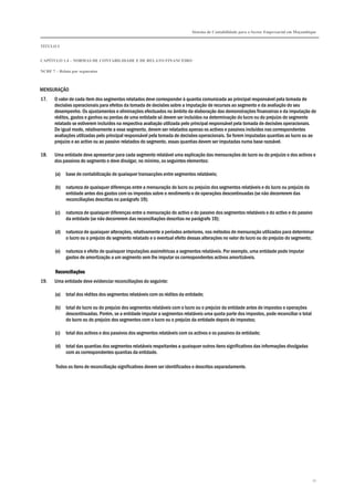 Sistema de Contabilidade para o Sector Empresarial em Moçambique
TÍTULO I
CAPÍTULO 1.4 – NORMAS DE CONTABILIDADE E DE RELATO FINANCEIRO
NCRF 7 – Relato por segmentos
71
MENSURAÇÃO
17. O valor de cada item dos segmentos relatados deve corresponder à quantia comunicada ao principal responsável pela tomada de
decisões operacionais para efeitos da tomada de decisões sobre a imputação de recursos ao segmento e da avaliação do seu
desempenho. Os ajustamentos e eliminações efectuados no âmbito da elaboração das demonstrações financeiras e da imputação de
réditos, gastos e ganhos ou perdas de uma entidade só devem ser incluídos na determinação do lucro ou do prejuízo do segmento
relatado se estiverem incluídos na respectiva avaliação utilizada pelo principal responsável pela tomada de decisões operacionais.
De igual modo, relativamente a esse segmento, devem ser relatados apenas os activos e passivos incluídos nas correspondentes
avaliações utilizadas pelo principal responsável pela tomada de decisões operacionais. Se forem imputadas quantias ao lucro ou ao
prejuízo e ao activo ou ao passivo relatados do segmento, essas quantias devem ser imputadas numa base razoável.
18. Uma entidade deve apresentar para cada segmento relatável uma explicação das mensurações do lucro ou do prejuízo e dos activos e
dos passivos do segmento e deve divulgar, no mínimo, os seguintes elementos:
(a) base de contabilização de quaisquer transacções entre segmentos relatáveis;
(b) natureza de quaisquer diferenças entre a mensuração do lucro ou prejuízo dos segmentos relatáveis e do lucro ou prejuízo da
entidade antes dos gastos com os impostos sobre o rendimento e de operações descontinuadas (se não decorrerem das
reconciliações descritas no parágrafo 19);
(c) natureza de quaisquer diferenças entre a mensuração do activo e do passivo dos segmentos relatáveis e do activo e do passivo
da entidade (se não decorrerem das reconciliações descritas no parágrafo 19);
(d) natureza de quaisquer alterações, relativamente a períodos anteriores, nos métodos de mensuração utilizados para determinar
o lucro ou o prejuízo do segmento relatado e o eventual efeito dessas alterações no valor do lucro ou do prejuízo do segmento;
(e) natureza e efeito de quaisquer imputações assimétricas a segmentos relatáveis. Por exemplo, uma entidade pode imputar
gastos de amortização a um segmento sem lhe imputar os correspondentes activos amortizáveis.
ReconciliaçõesReconciliaçõesReconciliaçõesReconciliações
19. Uma entidade deve evidenciar reconciliações do seguinte:
(a) total dos réditos dos segmentos relatáveis com os réditos da entidade;
(b) total do lucro ou do prejuízo dos segmentos relatáveis com o lucro ou o prejuízo da entidade antes de impostos e operações
descontinuadas. Porém, se a entidade imputar a segmentos relatáveis uma quota parte dos impostos, pode reconciliar o total
do lucro ou do prejuízo dos segmentos com o lucro ou o prejuízo da entidade depois de impostos;
(c) total dos activos e dos passivos dos segmentos relatáveis com os activos e os passivos da entidade;
(d) total das quantias dos segmentos relatáveis respeitantes a quaisquer outros itens significativos das informações divulgadas
com as correspondentes quantias da entidade.
Todos os itens de reconciliação significativos devem ser identificados e descritos separadamente.
 