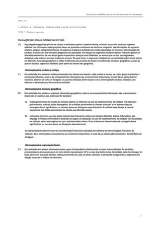 Sistema de Contabilidade para o Sector Empresarial em Moçambique
TÍTULO I
CAPÍTULO 1.4 – NORMAS DE CONTABILIDADE E DE RELATO FINANCEIRO
NCRF 7 – Relato por segmentos
72
DIVULGAÇÕES RELATIVAS À ENTIDADE NO SEU TODO
20. Os parágrafos seguintes aplicam-se a todas as entidades sujeitas à presente Norma, incluindo as que têm um único segmento
relatável e as informações neles previstas devem ser prestadas unicamente se não forem integradas nas informações do segmento
relatável, exigidas pela presente Norma. Os negócios de algumas entidades não estão organizados em função da diferenciação dos
produtos e serviços ou dos mercados geográficos das operações. Em relação aos segmentos relatáveis dessas entidades podem ser
relatados rendimentos de uma ampla gama de produtos e serviços muito diferentes, ou mais do que um dos seus segmentos
relatáveis pode incluir os mesmos produtos e serviços. De igual modo, os segmentos relatáveis de uma entidade podem incluir activos
em diferentes mercados geográficos e relatar rendimentos provenientes de clientes em diferentes mercados geográficos ou mais do
que um dos seus segmentos relatáveis pode operar na mesma área geográfica.
Informações sobre produtos e serviçosInformações sobre produtos e serviçosInformações sobre produtos e serviçosInformações sobre produtos e serviços
21. Uma entidade deve relatar os réditos provenientes dos clientes em relação a cada produto e serviço, ou a cada grupo de produtos e
serviços semelhantes, salvo se as correspondentes informações não se encontrarem disponíveis e o custo da sua elaboração for
excessivo, devendo tal facto ser divulgado. As quantias relatadas devem basear-se nas informações financeiras utilizadas para
elaborar as demonstrações financeiras da entidade.
Informações sobre mercados geográficosInformações sobre mercados geográficosInformações sobre mercados geográficosInformações sobre mercados geográficos
22. Uma entidade deve relatar as seguintes informações geográficas, salvo se as correspondentes informações não se encontrarem
disponíveis e o custo da sua elaboração for excessivo:
(a) réditos provenientes de clientes do mercado externo: (i) atribuídos ao país de estabelecimento da entidade e ii) atribuídos
globalmente a todos os países estrangeiros. Se os réditos provenientes de clientes atribuídos a um determinado país
estrangeiro forem significativos, os mesmos devem ser divulgados separadamente. A entidade deve divulgar a base de
apuramento dos réditos provenientes de clientes aos diferentes países;
(b) activos não correntes, que não sejam instrumentos financeiros, activos por impostos diferidos, activos de benefícios pós-
emprego e direitos provenientes de contratos de seguro: (i) localizados no país de estabelecimento da entidade e (ii) localizados
em todos os países estrangeiros em que a entidade detém activos. Se os activos num determinado país estrangeiro forem
significativos, os mesmos devem ser divulgados separadamente.
Os valores relatados devem basear-se nas informações financeiras utilizadas para elaborar as demonstrações financeiras da
entidade. Se as informações necessárias não se encontrarem disponíveis e o custo da sua elaboração for excessivo, deve tal facto ser
divulgado.
Informações sobre os principais clientesInformações sobre os principais clientesInformações sobre os principais clientesInformações sobre os principais clientes
23. Uma entidade deve prestar informações sobre o grau de dependência relativamente aos seus maiores clientes. Se os réditos
provenientes das transacções com um único cliente representarem 10 % ou mais dos réditos totais da entidade, esta deve divulgar tal
facto, bem como a quantia total dos réditos provenientes de cada um destes clientes e a identidade do segmento ou segmentos em
relação aos quais os réditos são relatados.
 