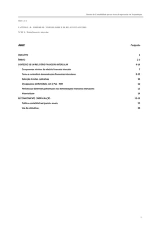 Sistema de Contabilidade para o Sector Empresarial em Moçambique
TÍTULO I
CAPÍTULO 1.4 – NORMAS DE CONTABILIDADE E DE RELATO FINANCEIRO
NCRF 8 – Relato financeiro intercalar
73
ÍNDICEÍNDICEÍNDICEÍNDICE Parágrafos
OBJECTIVO 1
ÂMBITO 2-3
CONTEÚDO DE UM RELATÓRIO FINANCEIRO INTERCALAR 4-14
Componentes mínimos do relatório financeiro intercalar 7
Forma e conteúdo de demonstrações financeiras intercalares 8-10
Selecção de notas explicativas 11
Divulgação da conformidade com o PGC - NIRF 12
Períodos que devem ser apresentados nas demonstrações financeiras intercalares 13
Materialidade 14
RECONHECIMENTO E MENSURAÇÃO 15-16
Políticas contabilísticas iguais às anuais 15
Uso de estimativas 16
 
