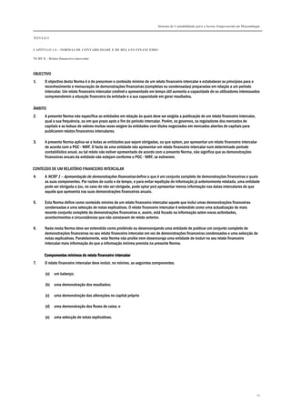 Sistema de Contabilidade para o Sector Empresarial em Moçambique
TÍTULO I
CAPÍTULO 1.4 – NORMAS DE CONTABILIDADE E DE RELATO FINANCEIRO
NCRF 8 – Relato financeiro intercalar
74
OBJECTIVO
1. O objectivo desta Norma é o de prescrever o conteúdo mínimo de um relato financeiro intercalar e estabelecer os princípios para o
reconhecimento e mensuração de demonstrações financeiras (completas ou condensadas) preparadas em relação a um período
intercalar. Um relato financeiro intercalar credível e apresentado em tempo útil aumenta a capacidade de os utilizadores interessados
compreenderem a situação financeira da entidade e a sua capacidade em gerar resultados.
ÂMBITO
2. A presente Norma não especifica as entidades em relação às quais deve ser exigida a publicação de um relato financeiro intercalar,
qual a sua frequência, ou em que prazo após o fim do período intercalar. Porém, os governos, os reguladores dos mercados de
capitais e as bolsas de valores muitas vezes exigem às entidades com títulos negociados em mercados abertos de capitais para
publicarem relatos financeiros intercalares.
3. A presente Norma aplica-se a todas as entidades que sejam obrigadas, ou que optem, por apresentar um relato financeiro intercalar
de acordo com o PGC - NIRF. O facto de uma entidade não apresentar um relato financeiro intercalar num determinado período
contabilístico anual, ou tal relato não estiver apresentado de acordo com a presente Norma, não significa que as demonstrações
financeiras anuais da entidade não estejam conforme o PGC - NIRF, se estiverem.
CONTEÚDO DE UM RELATÓRIO FINANCEIRO INTERCALAR
4. A NCRF 1 – Apresentação de demonstrações financeiras define o que é um conjunto completo de demonstrações financeiras e quais
as suas componentes. Por razões de custo e de tempo, e para evitar repetição de informação já anteriormente relatada, uma entidade
pode ser obrigada a (ou, no caso de não ser obrigada, pode optar por) apresentar menos informação nas datas intercalares do que
aquela que apresenta nas suas demonstrações financeiras anuais.
5. Esta Norma define como conteúdo mínimo de um relato financeiro intercalar aquele que inclui umas demonstrações financeiras
condensadas e uma selecção de notas explicativas. O relato financeiro intercalar é entendido como uma actualização do mais
recente conjunto completo de demonstrações financeiras e, assim, está focado na informação sobre novas actividades,
acontecimentos e circunstâncias que não constavam de relato anterior.
6. Nada nesta Norma deve ser entendido como proibindo ou desencorajando uma entidade de publicar um conjunto completo de
demonstrações financeiras no seu relato financeiro intercalar em vez de demonstrações financeiras condensadas e uma selecção de
notas explicativas. Paralelamente, esta Norma não proíbe nem desencoraja uma entidade de incluir no seu relato financeiro
intercalar mais informação do que a informação mínima prevista na presente Norma.
ComponComponComponComponentes mínimos do relato financeiro intercalarentes mínimos do relato financeiro intercalarentes mínimos do relato financeiro intercalarentes mínimos do relato financeiro intercalar
7. O relato financeiro intercalar deve incluir, no mínimo, as seguintes componentes:
(a) um balanço;
(b) uma demonstração dos resultados;
(c) uma demonstração das alterações no capital próprio
(d) uma demonstração dos fluxos de caixa; e
(e) uma selecção de notas explicativas.
 