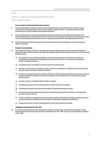 Sistema de Contabilidade para o Sector Empresarial em Moçambique
TÍTULO I
CAPÍTULO 1.4 – NORMAS DE CONTABILIDADE E DE RELATO FINANCEIRO
NCRF 8 – Relato financeiro intercalar
75
Forma e conteúdo de demonstrações financeiras intercalaresForma e conteúdo de demonstrações financeiras intercalaresForma e conteúdo de demonstrações financeiras intercalaresForma e conteúdo de demonstrações financeiras intercalares
8. Se uma entidade publicar um conjunto completo de demonstrações financeiras no seu relato financeiro intercalar, a forma e
conteúdo dessas demonstrações devem estar conforme os requisitos exigidos na NCRF 1 – Apresentação de demonstrações
financeiras para um conjunto completo de demonstrações financeiras.
9. Se uma entidade publicar um conjunto de demonstrações financeiras condensadas no seu relato financeiro intercalar, essas
demonstrações financeiras condensadas devem incluir, no mínimo, cada uma das rubricas principais e sub totais que foram incluídas
nas mais recentes demonstrações financeiras anuais e a selecção das notas explicativas como exigido pela presente Norma.
10. Na demonstração dos resultados apresentada no relato financeiro intercalar devem ser divulgados os resultados por acção em
relação a esse período.
Selecção de notas explicativasSelecção de notas explicativasSelecção de notas explicativasSelecção de notas explicativas
11. Uma entidade deve divulgar, no mínimo, as informações que se seguem desde que sejam materiais e não estejam divulgadas em
qualquer outra parte do relatório financeiro intercalar. A informação deve geralmente cobrir o período desde o início do ano até à data
do relato intercalar:
(a) uma declaração de que as políticas contabilísticas e métodos de cálculo aplicados no relato financeiro intercalar são
consistentes com os aplicados nas demonstrações financeiras anuais mais recentes e, se não foram, uma descrição da
natureza e do efeito das alterações;
(b) uma explicação sobre a sazonalidade ou ciclo das operações no período intercalar;
(c) a natureza e a quantia de itens que afectam os activos, os passivos, o capital próprio, o resultado líquido ou os fluxos de caixa
não usuais devido à sua natureza, dimensão ou incidência;
(d) a natureza e a quantia das variações em estimativas relatadas em períodos intercalares anteriores do ano financeiro corrente ou
variações em estimativas relatadas em períodos anuais anteriores, se tais variações tiverem um efeito material no período
intercalar corrente;
(e) a emissão, recompra ou reembolso de títulos de dívida e de capital;
(f) os dividendos pagos (por total e por acção) separados por acções ordinárias e outras acções;
(g) a informação por segmentos (se tal informação for exigida nas demonstrações financeiras anuais);
(h) os acontecimentos materiais subsequentes à data do relato intercalar que não tenham sido reflectivos nas demonstrações
financeiras do período intercalar;
(i) o efeito das alterações na composição da entidade no período incluindo concentrações de actividades empresariais, obtenção
ou perda de controlo em subsidiárias e outros investimentos, reestruturações e operações descontinuadas; e
(j) as alterações em passivos e activos contingentes desde o final do anterior período anual relatado.
DDDDivulgação da conformidade com oivulgação da conformidade com oivulgação da conformidade com oivulgação da conformidade com o PGCPGCPGCPGC ---- NIRFNIRFNIRFNIRF
12. Se um relato financeiro intercalar de uma entidade estiver conforme a presente Norma, esse facto deve ser divulgado. Um relato
financeiro intercalar não deve mencionar que está em conformidade com o PGC - NIRF a não ser que cumpra com todos os requisitos
do PGC - NIRF.
 