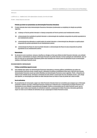 Sistema de Contabilidade para o Sector Empresarial em Moçambique
TÍTULO I
CAPÍTULO 1.4 – NORMAS DE CONTABILIDADE E DE RELATO FINANCEIRO
NCRF 8 – Relato financeiro intercalar
76
Períodos que devem ser apresentados nas demonstrações financeiras intercalaresPeríodos que devem ser apresentados nas demonstrações financeiras intercalaresPeríodos que devem ser apresentados nas demonstrações financeiras intercalaresPeríodos que devem ser apresentados nas demonstrações financeiras intercalares
13. O relato intercalar deve incluir demonstrações financeiras intercalares (condensadas ou completas) em relação aos períodos
seguintes:
(a) o balanço no final do período intercalar e o balanço comparativo do final do período anual imediatamente anterior;
(b) a demonstração dos resultados do período intercalar e a demonstração dos resultados comparativa do período equivalente do
ano imediatamente anterior;
(c) a demonstração das alterações no capital próprio do período intercalar e a demonstração das alterações no capital próprio
comparativa do período equivalente do ano imediatamente anterior;
(d) a demonstração dos fluxos de caixa do período intercalar e a demonstração dos fluxos de caixa comparativa do período
equivalente do ano imediatamente anterior.
MaterialidadeMaterialidadeMaterialidadeMaterialidade
14. Na decisão de como reconhecer, mensurar, classificar ou divulgar um item para efeitos de relato financeiro intercalar, uma entidade
deve avaliar a materialidade em relação à informação financeira do período intercalar. Ao fazer avaliações de materialidade, deve ser
tido em conta que as mensurações intercalares podem estar baseadas num número maior de estimativas do que as mensurações
relativas a informação financeira anual.
RECONHECIMENTO E MENSURAÇÃO
Políticas contabilísticas iguais às anuaisPolíticas contabilísticas iguais às anuaisPolíticas contabilísticas iguais às anuaisPolíticas contabilísticas iguais às anuais
15. Uma entidade deve aplicar nas demonstrações financeiras intercalares as mesmas políticas contabilísticas que aplica nas
demonstrações financeiras anuais, excepto quanto a alterações de políticas contabilísticas feitas após a data das mais recentes
demonstrações financeiras anuais que serão reflectidas nas demonstrações financeiras anuais seguintes. Porém, a frequência do
relato de uma entidade (anual, semestral ou trimestral) não deve afectar a mensuração dos seus resultados anuais e, para atingir
este objectivo, as mensurações para efeitos de relato intercalar devem ser feitas na base do período até à data do relato.
Uso de estimativaUso de estimativaUso de estimativaUso de estimativassss
16. Os procedimentos de mensuração a seguir num relato financeiro intercalar devem ser concebidos para assegurar que a informação
produzida é credível e que toda a informação financeira material que é relevante para a compreensão da posição financeira e do
desempenho de uma entidade é apropriadamente divulgada. Embora as mensurações quer do relato financeiro anual, quer do
intercalar, sejam muitas vezes baseadas em estimativas razoáveis, a preparação de relatos financeiros intercalares geralmente
requer um maior uso de métodos de estimativas do que a preparação de relatos financeiros anuais.
 