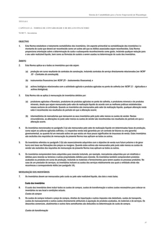 Sistema de Contabilidade para o Sector Empresarial em Moçambique
TÍTULO I
CAPÍTULO 1.4 – NORMAS DE CONTABILIDADE E DE RELATO FINANCEIRO
NCRF 9 – Inventários
78
OBJECTIVO
1. Esta Norma estabelece o tratamento contabilístico dos inventários. Um aspecto primordial na contabilização dos inventários é o
montante do custo que deverá ser reconhecido como um activo até que os réditos associados sejam reconhecidos. Esta Norma
proporciona orientação sobre a determinação do custo e subsequente reconhecimento como gasto, incluindo qualquer redução para
o seu valor realizável líquido, bem como as fórmulas de custeio a serem usadas na determinação do custo dos inventários.
ÂMBITO
2. Esta Norma aplica-se a todos os inventários que não sejam:
(a) produção em curso resultante de contratos de construção, incluindo contratos de serviço directamente relacionados (ver NCRF
10 – Contratos de construção);
(b) instrumentos financeiros (ver NCRF 25 – Instrumentos financeiros); e
(c) activos biológicos relacionados com a actividade agrícola e produtos agrícolas no ponto de colheita (ver NCRF 11 – Agricultura e
activos biológicos).
3. Esta Norma não se aplica à mensuração de inventários detidos por:
(a) produtores agrícolas e florestais, produtores de produtos agrícolas no ponto de colheita, e produtores minerais e de produtos
minerais, desde que sejam mensurados pelo valor de realização líquido de acordo com as melhores práticas estabelecidas
nesses sectores de actividade. Quando os inventários são mensurados pelo valor de realização líquido, qualquer alteração neste
valor é reconhecida nos resultados do período em que a alteração ocorre;
(b) intermediários de mercadorias que mensurem os seus inventários pelo justo valor menos os custos de vender. Nestas
circunstâncias, as alterações no justo valor menos os custos de vender são reconhecidas nos resultados do período em que a
alteração ocorre.
4. Os inventários mencionados no parágrafo 3 (a) são mensurados pelo valor de realização líquido em determinadas fases de produção,
como sejam as culturas agrícolas colhidas, e a respectiva venda está garantida por um contrato de futuros ou uma garantia
governamental, ou quando há um mercado activo em que exista um risco pouco significativo de insucesso de venda. Estes inventários
são excluídos dos requisitos de mensuração da presente Norma mas aplicam-se todos os outros.
5. Os inventários referidos no parágrafo 3 (b) são essencialmente adquiridos com o objectivo de venda num futuro próximo e de gerar
lucro com base nas flutuações dos preços ou margens. Quando estes activos são mensurados pelo justo valor menos os custos de
vender são excluídos dos requisitos de mensuração da presente Norma mas aplicam-se todos os outros.
6. Os inventários compreendem bens adquiridos para revenda incluindo, por exemplo, mercadorias adquiridas por um retalhista e
detidas para revenda ou terrenos e outras propriedades detidos para revenda. Os inventários também compreendem produtos
acabados ou produtos em curso de produção, incluindo os materiais e fornecimentos para serem usados no processo produtivo. No
caso de um prestador de serviços, os inventários incluem os custos dos serviços relativamente aos quais a entidade ainda não
reconheceu o correspondente rédito (ver parágrafo 14).
MENSURAÇÃO DOS INVENTÁRIOS
7. Os inventários devem ser mensurados pelo custo ou pelo valor realizável líquido, dos dois o mais baixo.
Custo dos inventáriosCusto dos inventáriosCusto dos inventáriosCusto dos inventários
8. O custo dos inventários deve incluir todos os custos de compra, custos de transformação e outros custos necessários para colocar os
inventários no seu local e condições actuais.
Custos de compra
9. Os custos de compra incluem o preço de compra, direitos de importação e outros impostos não dedutíveis, custos de transporte,
custos de manuseamento e outros custos directamente atribuíveis à aquisição de produtos acabados, de materiais e de serviços. Os
descontos comerciais, abatimentos e outros itens semelhantes são deduzidos na determinação do custo de compra.
Custos de transformação
 
