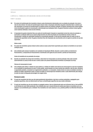 Sistema de Contabilidade para o Sector Empresarial em Moçambique
TÍTULO I
CAPÍTULO 1.4 – NORMAS DE CONTABILIDADE E DE RELATO FINANCEIRO
NCRF 9 – Inventários
79
10. Os custos de transformação dos inventários incluem custos directamente relacionados com as unidades de produção, tais como a
mão-de-obra directa. Os custos de transformação incluem ainda a imputação sistemática de gastos industriais fixos e variáveis que
são suportados no processo de transformação de matérias-primas em produtos acabados. Os gastos industriais fixos incluem gastos
como amortizações e gastos de manutenção e administração das instalações fabris. Os gastos industriais variáveis incluem gastos
como materiais indirectos e mão-de-obra indirecta.
11. A imputação dos gastos industriais fixos aos custos de transformação é baseada na capacidade normal dos meios de produção, a
qual traduz a produção média que se espera atingir durante uma série de períodos em circunstâncias normais, tendo em
consideração a redução de capacidade resultante de manutenção planeada. O nível real de produção pode ser usado se este se
aproximar da capacidade normal. Os gastos industriais fixos não imputados são reconhecidos como um gasto no período em que são
suportados.
Outros custos
12. Os custos dos inventários apenas incluem outros custos se esses custos forem suportados para colocar os inventários no seu local e
condição actual.
13. Uma entidade pode comprar inventários com condições de liquidação diferida. Quando o acordo contém um elemento de
financiamento, a componente de financiamento é reconhecida como gasto de juros durante o período do financiamento.
Custo de inventários de um prestador de serviços
14. Quando um prestador de serviços tem inventários, estes devem ser mensurados ao custo de produção. Este custo consiste
essencialmente no custo da mão-de-obra e outros custos com pessoal directamente envolvidos na prestação do serviço.
Técnicas de mensuração do custo
15. Uma entidade pode utilizar o método do custo padrão ou o método do retalho como técnicas de mensuração do custo dos inventários
se os resultados se aproximarem do custo. O custo padrão, sendo baseado nos níveis normais dos materiais, mão-de-obra, eficiência
e capacidade produtiva, necessitam ser regularmente analisados e, se necessário, revistos tendo em conta as condições correntes. O
método do retalho é geralmente usado no sector de retalho na mensuração dos inventários sendo o custo determinado pela redução
do valor de venda na adequada percentagem da margem bruta.
Fórmulas de custeioFórmulas de custeioFórmulas de custeioFórmulas de custeio
16. O custo dos inventários dos itens que não sejam geralmente intermutáveis e dos bens e serviços produzidos e segregados para
projectos específicos, deve ser determinado com base na identificação específica dos seus custos individuais.
17. O custo dos inventários que não são incluídos no parágrafo anterior, deve ser determinado pelo uso da fórmula first-in, first-out (FIFO)
ou da fórmula do custo médio ponderado. Uma entidade deve usar a mesma fórmula de custeio para todos os inventários com uma
natureza e uso semelhantes para a entidade. Para inventários com outra natureza ou uso, poderão justificar-se diferentes fórmulas de
custeio.
 