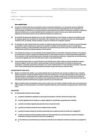 Sistema de Contabilidade para o Sector Empresarial em Moçambique
TÍTULO I
CAPÍTULO 1.4 – NORMAS DE CONTABILIDADE E DE RELATO FINANCEIRO
NCRF 9 – Inventários
80
Valor realizável líqValor realizável líqValor realizável líqValor realizável líquidouidouidouido
18. O custo dos inventários pode não ser recuperável se estes se encontrarem danificados, se se encontrarem parcial ou totalmente
obsoletos, ou se os seus preços de venda tiverem diminuído. O custo dos inventários pode igualmente não ser recuperável se os
custos estimados de acabamento ou os custos estimados a serem suportados para realizar a venda tiverem aumentado. A redução do
valor dos inventários para o seu valor realizável líquido é consistente com o ponto de vista de que os activos não devem estar
registados por uma quantia superior à que se espera obter através da sua venda ou uso.
19. Os inventários são geralmente reduzidos para o seu valor realizável líquido item a item. Contudo, em algumas circunstâncias, pode
ser adequado agrupar itens semelhantes ou relacionados. Não é adequado reduzir os inventários com base numa classificação de
inventários como, por exemplo, produtos acabados, ou todos os inventários de um segmento específico.
20. As estimativas do valor realizável líquido são baseadas nas evidências disponíveis mais credíveis no momento em que são efectuadas
as estimativas, quanto à quantia que se espera que os inventários se realizem. Estas estimativas tomam em consideração as
flutuações nos preços ou custos directamente relacionados com acontecimentos que ocorrem após o fim do período, desde que tais
acontecimentos confirmem condições existentes no fim do período.
21. Uma entidade dever efectuar uma nova avaliação do valor realizável líquido em cada período subsequente. Quando as circunstâncias
que anteriormente causaram a redução dos inventários abaixo do custo deixarem de existir, ou quando exista evidência significativa
de um acréscimo no valor realizável líquido devido a alterações nas circunstâncias económicas, a redução deve ser revertida para que
a nova quantia registada seja o valor mais baixo entre o custo e o valor realizável líquido.
22. O valor realizável líquido refere-se à quantia líquida que uma entidade espera realizar através da venda de inventários no decurso
normal dos negócios. O justo valor reflecte a quantia pela qual os mesmos inventários podem ser trocados no mercado entre
compradores e vendedores conhecedores e dispostos a isso. O valor realizável líquido é um valor específico da entidade; o justo valor
não é. O valor realizável líquido dos inventários pode não equivaler ao justo valor menos os custos de vender.
RECONHECIMENTO COMO GASTO
23. Quando os inventários são vendidos, a sua quantia registada deve ser reconhecida como um gasto no período em que o respectivo
rédito é reconhecido. A quantia de qualquer redução no valor dos inventários para o seu valor realizável líquido e todas as perdas de
inventários devem ser reconhecidas como um gasto do período em que a redução ou perda ocorra. A reversão de uma redução do
valor dos inventários em resultado de um aumento do valor realizável líquido, deve ser reconhecida não como rendimento mas como
uma dedução à quantia reconhecida como um gasto no período em que a reversão ocorre.
24. Alguns inventários podem ser imputados a outras contas de activos como, por exemplo, inventários usados como uma componente de
activos tangíveis de construção própria. Os inventários imputados desta forma são reconhecidos como gasto durante a vida útil desse
activo.
DIVULGAÇÕES
25. As demonstrações financeiras devem divulgar:
(a) as políticas contabilísticas adoptadas na mensuração dos inventários, incluindo a fórmula de custeio usada;
(b) a quantia registada total de inventários e a quantia registada em classificações apropriadas para a entidade;
(c) a quantia de inventários registada pelo justo valor menos os custos de vender;
(d) a quantia de inventários reconhecida como um gasto durante o período;
(e) a quantia de qualquer redução de inventários reconhecida como um gasto do período de acordo com o parágrafo 23;
(f) a quantia de qualquer reversão de qualquer redução que seja reconhecida como uma diminuição na quantia de inventários
reconhecida como gasto do período de acordo com o parágrafo 23;
(g) as circunstâncias ou acontecimentos que conduziram à reversão de uma redução de inventários de acordo com o parágrafo 23;
e
 