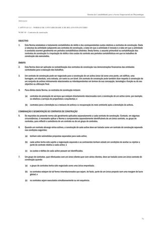 Sistema de Contabilidade para o Sector Empresarial em Moçambique
TÍTULO I
CAPÍTULO 1.4 – NORMAS DE CONTABILIDADE E DE RELATO FINANCEIRO
NCRF 10 – Contratos de construção
83
OBJECTIVO
1. Esta Norma estabelece o tratamento contabilístico do rédito e dos correspondentes custos relativos a contratos de construção. Dada
a natureza da actividade subjacente aos contratos de construção, a data em que a actividade é iniciada e a data em que a actividade
é concluída ocorrem geralmente em períodos contabilísticos distintos. Desta forma, o assunto primordial na contabilização dos
contratos de construção é a imputação do rédito e dos custos do contrato aos períodos contabilísticos em que os trabalhos de
construção são executados.
ÂMBITO
2. Esta Norma deve ser aplicada na contabilização dos contratos de construção nas demonstrações financeiras das entidades
contratadas para a execução dos trabalhos.
3. Um contrato de construção pode ser negociado para a construção de um activo único tal como uma ponte, um edifício, uma
barragem, um oleoduto, uma estrada, um navio ou um túnel. Um contrato de construção pode também dizer respeito à construção de
um conjunto de activos intimamente relacionados ou interdependentes em termos da sua concepção, tecnologia e função ou do seu
objectivo ou utilização final.
4. Para efeitos desta Norma, os contratos de construção incluem:
(a) contratos de prestação de serviços que estejam directamente relacionados com a construção de um activo como, por exemplo,
os relativos a serviços de projectistas e arquitectos; e
(b) contratos para a demolição ou o restauro de activos e a recuperação do meio ambiente após a demolição de activos.
COMBINAÇÃO E SEGMENTAÇÃO DE CONTRATOS DE CONSTRUÇÃO
5. Os requisitos da presente norma são geralmente aplicados separadamente a cada contrato de construção. Contudo, em algumas
circunstâncias, é necessário aplicar a Norma a componentes separadamente identificáveis de um único contrato, ou grupo de
contratos, para reflectir a substância de um contrato ou de um grupo de contratos.
6. Quando um contrato abrange vários activos, a construção de cada activo deve ser tratada como um contrato de construção separado
nas condições seguintes:
(a) tenham sido submetidas propostas separadas para cada activo;
(b) cada activo tenha sido sujeito a negociação separada e as contraentes tenham estado em condições de aceitar ou rejeitar a
parte do contrato relativa a cada activo; e
(c) os custos e réditos de cada activo possam ser identificados.
7. Um grupo de contratos, quer efectuados com um único cliente quer com vários clientes, deve ser tratado como um único contrato de
construção quando:
(a) o grupo de contratos tenha sido negociado como uma única empreitada;
(b) os contratos estejam de tal forma interrelacionados que sejam, de facto, parte de um único projecto com uma margem de lucro
global; e
(c) os contratos sejam executados simultaneamente ou em sequência.
 