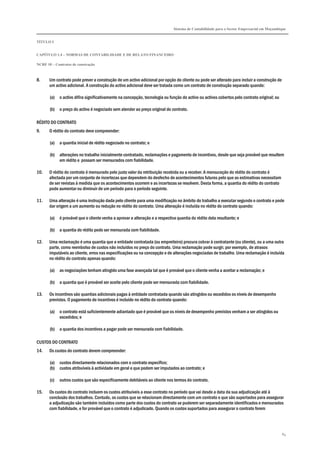 Sistema de Contabilidade para o Sector Empresarial em Moçambique
TÍTULO I
CAPÍTULO 1.4 – NORMAS DE CONTABILIDADE E DE RELATO FINANCEIRO
NCRF 10 – Contratos de construção
84
8. Um contrato pode prever a construção de um activo adicional por opção do cliente ou pode ser alterado para incluir a construção de
um activo adicional. A construção do activo adicional deve ser tratada como um contrato de construção separado quando:
(a) o activo difira significativamente na concepção, tecnologia ou função do activo ou activos cobertos pelo contrato original; ou
(b) o preço do activo é negociado sem atender ao preço original do contrato.
RÉDITO DO CONTRATO
9. O rédito do contrato deve compreender:
(a) a quantia inicial de rédito negociado no contrato; e
(b) alterações no trabalho inicialmente contratado, reclamações e pagamento de incentivos, desde que seja provável que resultem
em rédito e possam ser mensurados com fiabilidade.
10. O rédito do contrato é mensurado pelo justo valor da retribuição recebida ou a receber. A mensuração do rédito do contrato é
afectada por um conjunto de incertezas que dependem do desfecho de acontecimentos futuros pelo que as estimativas necessitam
de ser revistas à medida que os acontecimentos ocorrem e as incertezas se resolvem. Desta forma, a quantia do rédito do contrato
pode aumentar ou diminuir de um período para o período seguinte.
11. Uma alteração é uma instrução dada pelo cliente para uma modificação no âmbito do trabalho a executar segundo o contrato e pode
dar origem a um aumento ou redução no rédito do contrato. Uma alteração é incluída no rédito do contrato quando:
(a) é provável que o cliente venha a aprovar a alteração e a respectiva quantia do rédito dela resultante; e
(b) a quantia do rédito pode ser mensurada com fiabilidade.
12. Uma reclamação é uma quantia que a entidade contratada (ou empreiteiro) procura cobrar à contratante (ou cliente), ou a uma outra
parte, como reembolso de custos não incluídos no preço do contrato. Uma reclamação pode surgir, por exemplo, de atrasos
imputáveis ao cliente, erros nas especificações ou na concepção e de alterações negociadas de trabalho. Uma reclamação é incluída
no rédito do contrato apenas quando:
(a) as negociações tenham atingido uma fase avançada tal que é provável que o cliente venha a aceitar a reclamação; e
(b) a quantia que é provável ser aceite pelo cliente pode ser mensurada com fiabilidade.
13. Os incentivos são quantias adicionais pagas à entidade contratada quando são atingidos ou excedidos os níveis de desempenho
previstos. O pagamento de incentivos é incluído no rédito do contrato quando:
(a) o contrato está suficientemente adiantado que é provável que os níveis de desempenho previstos venham a ser atingidos ou
excedidos; e
(b) a quantia dos incentivos a pagar pode ser mensurada com fiabilidade.
CUSTOS DO CONTRATO
14. Os custos do contrato devem compreender:
(a) custos directamente relacionados com o contrato específico;
(b) custos atribuíveis à actividade em geral e que podem ser imputados ao contrato; e
(c) outros custos que são especificamente debitáveis ao cliente nos termos do contrato.
15. Os custos do contrato incluem os custos atribuíveis a esse contrato no período que vai desde a data da sua adjudicação até à
conclusão dos trabalhos. Contudo, os custos que se relacionam directamente com um contrato e que são suportados para assegurar
a adjudicação são também incluídos como parte dos custos do contrato se puderem ser separadamente identificados e mensurados
com fiabilidade, e for provável que o contrato é adjudicado. Quando os custos suportados para assegurar o contrato forem
 