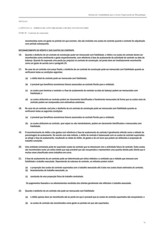Sistema de Contabilidade para o Sector Empresarial em Moçambique
TÍTULO I
CAPÍTULO 1.4 – NORMAS DE CONTABILIDADE E DE RELATO FINANCEIRO
NCRF 10 – Contratos de construção
85
reconhecidos como um gasto no período em que ocorrem, não são incluídos nos custos do contrato quando o contrato for adjudicado
num período subsequente.
RECONHECIMENTO DO RÉDITO E DOS GASTOS DO CONTRATO
16. Quando o desfecho de um contrato de construção puder ser mensurado com fiabilidade, o rédito e os custos do contrato devem ser
reconhecidos como rendimento e gasto respectivamente, com referência à fase de acabamento da actividade do contrato na data do
balanço. Quando for esperada uma perda (ou prejuízo) no contrato de construção, tal perda deve ser imediatamente reconhecida
como um gasto de acordo com o parágrafo 24.
17. No caso de um contrato com preço fixado, o desfecho de um contrato de construção pode ser mensurado com fiabilidade quando se
verificarem todas as condições seguintes:
(a) o rédito total do contrato pode ser mensurado com fiabilidade;
(b) é provável que benefícios económicos futuros associados ao contrato fluirão para a entidade;
(c) os custos para terminar o contrato e a fase de acabamento do contrato na data do balanço podem ser mensurados com
fiabilidade; e
(d) os custos atribuíveis ao contrato podem ser claramente identificados e fiavelmente mensurados de forma que os custos reais do
contrato podem ser comparados com estimativas anteriores.
18. No caso de um contrato cost plus, o desfecho de um contrato de construção pode ser mensurado com fiabilidade quando se
verificarem todas as seguintes condições:
(a) é provável que benefícios económicos futuros associados ao contrato fluirão para a entidade;
(b) os custos atribuíveis ao contrato, quer sejam ou não reembolsáveis, podem ser claramente identificados e mensurados com
fiabilidade.
19. O reconhecimento do rédito e dos gastos com referência à fase de acabamento do contrato é geralmente referido como o método da
percentagem de acabamento. De acordo com este método, o rédito do contrato é balanceado com os custos do contrato suportados
ao atingir a fase de acabamento, resultando no relato de rédito, de gastos e de um lucro que podem ser atribuídos à proporção do
trabalho concluído.
20. Uma entidade contratada pode ter suportado custos do contrato que se relacionam com a actividade futura do contrato. Estes custos
são reconhecidos como um activo desde que seja provável que são recuperados e representem uma quantia devida pelo cliente que é
muitas vezes classificada como trabalhos em curso.
21. A fase de acabamento de um contrato pode ser determinada por vários métodos e a entidade usa o método que mensure com
fiabilidade o trabalho executado. Dependendo da natureza do contrato, os métodos podem incluir:
(a) a proporção dos custos do contrato suportados com o trabalho executado até à data nos custos totais estimados do contrato;
(b) levantamentos do trabalho executado; ou
(c) conclusão de uma proporção física do trabalho contratado.
Os pagamentos faseados e os adiantamentos recebidos dos clientes geralmente não reflectem o trabalho executado.
22. Quando o desfecho de um contrato não pode ser mensurado com fiabilidade:
(a) o rédito apenas deve ser reconhecido até ao ponto em que é provável que os custos do contrato suportados são recuperáveis; e
(b) os custos do contrato são reconhecidos como gasto no período em que são suportados.
 